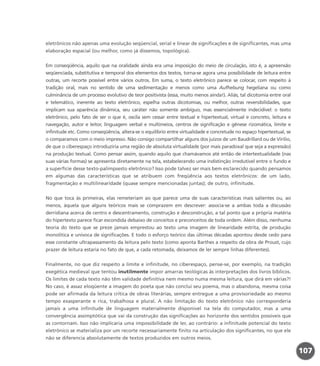 eletrônicos não apenas uma evolução seqüencial, serial e linear de significações e de significantes, mas uma
elaboração espacial (ou melhor, como já dissemos, topológica).
Em conseqüência, aquilo que na oralidade ainda era uma imposição do meio de circulação, isto é, a apreensão
seqüenciada, substitutiva e temporal dos elementos dos textos, torna-se agora uma possibilidade de leitura entre
outras, um recorte possível entre vários outros. Em suma, o texto eletrônico parece se colocar, com respeito à
tradição oral, mais no sentido de uma sedimentação e menos como uma Aufhebung hegeliana ou como
culminância de um processo evolutivo de teor positivista (essa, muito menos ainda!). Aliás, tal dicotomia entre oral
e telemático, inerente ao texto eletrônico, espelha outras dicotomias, ou melhor, outras reversibilidades, que
implicam sua aparência dinâmica, seu caráter não somente ambíguo, mas essencialmente indecidível: o texto
eletrônico, pelo fato de ser o que é, oscila sem cessar entre textual e hipertextual, virtual e concreto, leitura e
navegação, autor e leitor, linguagem verbal e multimeios, centros de significação e gênese rizomática, limite e
infinitude etc. Como conseqüência, altera-se o equilíbrio entre virtualidade e concretude no espaço hipertextual, se
o comparamos com o meio impresso. Não consigo compartilhar alguns dos juízos de um Baudrillard ou de Virilio,
de que o ciberespaço introduziria uma região de absoluta virtualidade (por mais paradoxal que seja a expressão)
na produção textual. Como pensar assim, quando aquilo que chamávamos até então de intertextualidade (nas
suas várias formas) se apresenta diretamente na tela, estabelecendo uma indistinção irredutível entre o fundo e
a superfície desse texto-palimpsesto eletrônico? Isso pode talvez ser mais bem esclarecido quando pensamos
em algumas das características que se atribuem com freqüência aos textos eletrônicos: de um lado,
fragmentação e multilinearidade (quase sempre mencionadas juntas); de outro, infinitude.
No que toca às primeiras, elas remeteriam ao que parece uma de suas características mais salientes ou, ao
menos, àquela que alguns teóricos mais se comprazem em descrever: associa-se a ambas toda a discussão
derridiana acerca de centro e descentramento, construção e desconstrução, a tal ponto que a própria matéria
do hipertexto parece ficar escondida debaixo de conceitos e preconceitos de toda ordem. Além disso, nenhuma
teoria do texto que se preze jamais emprestou ao texto uma imagem de linearidade estrita, de produção
monolítica e unívoca de significações. E todo o esforço teórico das últimas décadas apontou desde cedo para
esse constante ultrapassamento da leitura pelo texto (como aponta Barthes a respeito da obra de Proust, cujo
prazer de leitura estaria no fato de que, a cada retomada, deixamos de ler sempre linhas diferentes).
Finalmente, no que diz respeito a limite e infinitude, no ciberespaço, pense-se, por exemplo, na tradição
exegética medieval que tentou inutilmente impor amarras teológicas às interpretações dos livros bíblicos.
Os limites de cada texto não têm validade definitiva nem mesmo numa mesma leitura, que dirá em várias?!
No caso, é assaz eloqüente a imagem do poeta que não conclui seu poema, mas o abandona, mesma coisa
pode ser afirmada da leitura crítica de obras literárias, sempre entregue a uma provisoriedade ao mesmo
tempo exasperante e rica, trabalhosa e plural. A não limitação do texto eletrônico não corresponderia
jamais a uma infinitude de linguagem materialmente disponível na tela do computador, mas a uma
convergência assimptótica que vai da construção das significações ao horizonte dos sentidos possíveis que
as contornam. Isso não implicaria uma impossibilidade de ler, ao contrário: a infinitude potencial do texto
eletrônico se materializa por um recorte necessariamente finito na articulação dos significantes, no que ele
não se diferencia absolutamente de textos produzidos em outros meios.
107
miolo_livro_alckmar.qxd 10/9/2003 8:45 PM Page 107
 
