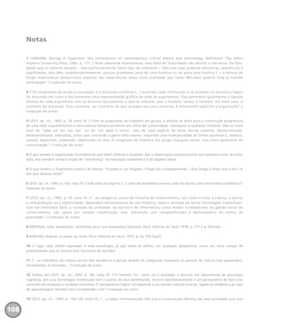 Notas
1 LANDOW, George P. Hypertext: the convergence of contemporary critical theory and technology. Baltimore: The Johns
Hopkins University Press, 1992. p. 117. [“Num ambiente hipertextual, uma falta de linearidade não destrói a narrativa. De fato,
desde que os leitores sempre – mas particularmente nesse tipo de ambiente – fabricam suas próprias estruturas, seqüências e
significados, eles têm, surpreendentemente, poucos problemas para ler uma história ou ler para uma história (...) a leitura de
ficção hipertextual proporciona algumas das experiências dessa nova oralidade que tanto McLuhan quanto Ong já haviam
antecipado”.] tradução do autor.
2 [“Os programas de ajuda à concepção e à discussão coletivas (...) auxiliam cada intelocutor a se orientar na estrutura lógica
da discussão em curso e lhe fornecem uma representação gráfica da rede de argumentos. Eles permitem igualmente a ligação
efetiva de cada argumento com os diversos documentos a que se referem, que o fundam, talvez, e formam, em todo caso, o
contexto da discussão. Esse contexto, ao contrário do que se passa em uma conversa, é totalmente explícito e organizado”.]
tradução do autor.
3 LÉVY, op. cit., 1993, p. 74, nota 10. [“Com os programas de trabalho em grupo, o debate se volta para a construção progressiva
de uma rede argumentativa e documental sempre presente aos olhos da comunidade, manejável a qualquer instante. Não se trata
mais do ‘cada um em sua vez’, ou do ‘um após o outro’, mas de uma espécie de lenta escrita coletiva, desincronizada,
desdramatizada, explodida, como que crescendo a partir dela mesma, seguindo uma multiplicidade de linhas paralelas e, todavia,
sempre disponível, ordenada, objetivada na tela. O programa de trabalho em grupo inaugura talvez uma nova geometria da
comunicação”.] tradução do autor.
4 O que remete à organização rizomática de que falam Deleuze e Guattari, sem a objetivação autonomizante que associam a ela; de outro
lado, isso também envia à noção de “vizinhança” da topologia matemática e da álgebra linear.
5 O que lembra o fingimento poético de Pessoa: “O poeta é um fingidor. / Finge tão completamente, / Que chega a fingir que é dor / A
dor que deveras sente”.
6 LÉVY, op. cit., 1993, p. 143, nota 10. [“três pólos do espírito (...): pólo da oralidade primária, pólo da escrita, pólo informático-mediático”]
tradução do autor.
7 LÉVY, op. cit., 1993, p. 10, nota 10. [“...as categorias usuais da filosofia do conhecimento, tais como o mito, a ciência, a teoria,
a interpretação ou a objetividade, dependem estreitamente do uso histórico, data e situação de certas tecnologias intelectuais.
Que me entendam bem: a sucessão da oralidade, da escrita e da informática, como modos fundamentais da gestão social do
conhecimento, não opera por simples substituição, mas, sobretudo, por complexificação e deslocamento do centro de
gravidade”.] tradução do autor.
8 KRISTEVA, Julia. Semeiotike: recherches pour une sémanalyse (extraits). Paris: Editions du Seuil, 1978. p. 217 e ss. [Points].
9 BARTHES, Roland. Le plaisir du texte. Paris: Editions du Seuil, 1973. p. 22. [Tel Quel].
10 A rigor, esta última expressão é uma tautologia, já que texto se define, em qualquer perspectiva, como um certo campo de
possibilidades que se recorta num horizonte de sentidos.
11 [“...os indivíduos da cultura escrita têm tendência a pensar através de categorias, enquanto as pessoas de cultura oral apreendem,
inicialmente, as situações...”] tradução do autor.
12 Ambos em LÉVY, op. cit., 1993, p. 105, nota 10. [“O homem ‘nu’, como ele é estudado e descrito nos laboratórios de psicologia
cognitiva, sem suas tecnologias intelectuais nem o auxílio de seus semelhantes, recorre espontaneamente a um pensamento de tipo oral,
centrado em situações e modelos concretos. O ‘pensamento lógico’ corresponde a um estrato cultural recente, ligado ao alfabeto e ao tipo
de aprendizagem (escolar) que corresponde a ele”.] tradução do autor.
13 LÉVY, op. cit., 1993, p. 134-135, nota 10. [“...o saber informatizado não visa à conservação idêntica de uma sociedade que vive
108
miolo_livro_alckmar.qxd 10/9/2003 8:45 PM Page 108
 