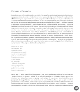 Excesso e Excessivo
Debordamentos e reformatações podem constituir a forma e a fôrma visíveis e jamais estáveis dos textos em
espaços eletrônicos de escrita e criação. Ao menos é o que se pode depreender das transformações sofridas
efetivamente pelos corpora textuais que, em espaços concretamente hipertextuais, são dados a ler, com
as conseqüentes transformações experimentadas em seus espaços perceptivos, pelos corpos que se colocam
em situação de leitores. Ora, é exatamente essa concretude hipertextual que começa a nos dar o alcance e
a experiência dos debordamentos e das reformatações, dos transbordos e das reformações. É como se a
espessura fenomênica de nosso corpo próprio, esse de leitores empiricamente colocados diante de telas e
de procedimentos interativos, encontrasse novas vizinhanças, inéditas superfícies, inauditos volumes em que
exercitar nossa capacidade expressiva. Em outras palavras, esses debordamentos e reformatações a que
somos chamados a habitar em nossas leituras traduzem a maleabilidade por vezes surpreendente e
inesperada dos textos eletrônicos, sua capacidade de acumular detalhes e minúcias, de amealhar pretensas
irrelevâncias, de absorver novas regiões, de solapar fronteiras, de permitir novas aparências e outros prazos.
Há, inicialmente, um excesso – isso a que chamamos debordamento – que acarreta duas conseqüências. Mas,
antes de falarmos delas especificamente, vamos percebê-las e – talvez melhor – apreendê-las com base na
obra Antologia Labiríntica. O que se lê nesses hipertextos, tais como essa Antologia de André Vallias? Como
o próprio autor indica, logo na abertura do seu hipertexto:
Para se ler ou talvez
leer (de laere, lari)
no alemão = vazio:
etimologicamente, aquilo
que de um campo ceifado
pode ser ainda recolhido
(aufgelesen): de lesen
= catar, separar,
ler... ou talvez
“Caminar: leer un trozo
de terreno, descifrar
un pedazo de mundo.
La lectura considerada
como un camino hacia...”
De um lado – e temos aí a primeira conseqüência –, essa leitura pode ser a acumulação do inútil: não um
“encaminhamento em direção à palavra” (e ao ser), como proporia um Heidegger, mas um caminho em
círculos e sem saídas, iluminando um pedaço muito exíguo do mundo, um rococó eletrônico, uma
justaposição de insignificâncias, uma exuberância de superficialidades. Ocorre que, ao pôr em relevo
justamente as superficialidades, perde-se toda e qualquer possibilidade de fazer desses debordamentos uma
complexificação das leituras e dos leitores. Essa manifestação do excesso, assim, não levaria a nenhum
aprofundamento do objeto a ser lido e do espaço em que se o lê, mas a um aumento inócuo e desordenado
113
miolo_livro_alckmar.qxd 10/9/2003 8:45 PM Page 113
 