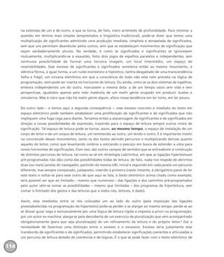 na extensão de um e de outro, e que se torna, de fato, mero arremedo de profundidade. Para retomar a
questão em termos mais simples (emprestados à lingüística tradicional), pode-se dizer que temos uma
multiplicação de significantes admitindo uma produção imediata, simplista e atropelada de significados,
sem que uns permitam deambular pelos outros, sem que se estabeleçam movimentos de significação que
sejam verdadeiramente plurais. Na verdade, é como se significados e significantes se ignorassem
mutuamente, multiplicando-se à exaustão, feito dois jogos de espelhos paralelos e independentes, sem
nenhuma possibilidade de formar uma terceira imagem, um local intermédio, um espaço de
reversibilidades. Esse excesso de significantes e significados remeteria então ao mesmo movimento, à
idêntica fôrma, à igual forma, a um ruído monótono e hipnótico, tantra desgastado de uma transcendência
falha e frágil, um nirvana eletrônico em que a consciência do todo não está nem prevista na lógica de
programação, nem pode ser inserta no horizonte de leitura. Ou ainda, como se os dois sistemas de espelhos,
embora independentes um do outro, marcassem a mesma data: a de um tempo vazio sem vida e sem
perspectivas, igualados apenas pela mão malévola de um malin génie ocupado em produzir ilusões e
simulacros. Mas é claro que não há malin génie algum, afora nossa tendência em ler torto, em ler pouco.
De outro lado – e temos aqui a segunda conseqüência –, esse excesso concreto e imediato do texto em
espaço eletrônico pode também estabelecer uma proliferação de significantes e de significados que não
impliquem uma fuga cega para diante. Teríamos então a alavancagem de significantes e de significados em
direção a novas possibilidades de expressão, trazendo para o espaço de leitura sempre outros níveis de
significação. Tal espaço de leitura pode se tornar, assim, ao mesmo tempo, o espaço de instalação de um
corpo de leitor e de um corpus de leitura, um remetendo ao outro, um lendo o outro. E é importante insistir
na concretude desses movimentos, tanto os dos textos abrindo percursos e multiplicando derivas quanto
aqueles do leitor, como que levantando ombros e esticando o pescoço em busca de estender a vista para
novos horizontes de significações. Com isso, são outros campos de sentidos que se entreabrem à construção
de distintos percursos de leitura, tal como se vê em Antologia Labiríntica, em que as ligações hipertextuais
pré-programadas não dão conta das possibilidades todas de leitura: de fato, nada nos impede de abrirmos
duas (ou mais) janelas do navegador, partindo da mesma URL inicial e seguindo em cada janela um percurso
diferente, mas sempre comparado, justaposto, inserido à primeira (neste instante, é obrigatório parar de ler
este texto e voltar-se para esse outro de que aqui se fala, o texto eletrônico acima citado como exemplo;
será possível ver que ao limitado – mesmo que numeroso – das ligações e dos caminhos pré-programados
pelo autor vêm-se somar as possibilidades – mesmo que limitadas – dos programas de hiperleitura, sem
contar o ilimitado dos gestos e das leituras que a todos nós, leitores, é dado).
Assim, essa imediatez entre os nós colocados um ao lado do outro (pela imposição das ligações
preestabelecidas na programação do hipertexto) pode-se perder e se alargar ao mesmo tempo: perde-se ao
se deixar guiar cega e exclusivamente por uma lógica de leitura rígida e imposta a priori na programação,
por um autor ex-machina; alarga-se pela descoberta de um exercício de pluralização que vem acompanhado
obrigatoriamente (para que seja pluralização) de um refinamento da leitura e do próprio leitor.2
Daí a
necessidade de fazermos uma distinção entre o excesso e o excessivo. Excesso seria justamente esse
transbordo de significantes e de significados, permitindo estabelecer significações coerentes e articuladas a
um percurso de leitura dotado de coerências e de lógicas. É o que se pode fazer com o texto eletrônico de
114
miolo_livro_alckmar.qxd 10/9/2003 8:45 PM Page 114
 