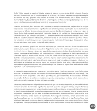 André Vallias, quando se associa o Voltaire, surgido de repente em uma janela, à Ode a Age de Carvalho,
em outra, fazendo com que o “horrible danger de la lecture” do filósofo francês se justaponha às tabelas
de verdade da Ode, gerando uma posição de leitura e de enfrentamento com o texto eletrônico,
iluminando temas, buscando nos nós da tabela uma imagem a ser fisicamente seguida na seqüência de nós
outros e de ligações que se vão buscar e construir através desse hipertexto.
Excessivo, ao contrário, seria resultado dessa proliferação desarticulada de leituras, de percursos, de ligações
e de espaços, em que significantes e significados não remetem jamais a significações plurais e articuladas,
mas rendem-se à lógica única e exclusiva do ruído, ou seja, da não significação, da vertigem do ir-para-a-
frente. Seria, ainda tomando a Antologia Labiríntica, deixar-se cair no labirinto do arbitrariamente fácil,
crendo encontrar, por exemplo, nos valores “1” da tabela da verdade alguma indicação para ler o ensaio
atribuído a Voltaire. Exercício interessante, revelador, talvez, de um insuspeito ecletismo que faria a honra
e a vaidade de certos leitores, mas que nunca conseguiria ir além dos limites exíguos do espaço de leitura
em que apareceu e onde parece condenada a permanecer.
Excesso, por exemplo, poderia ser resultado da leitura que começasse com uma busca das reflexões de
Voltaire, numa página do Yahoo-France. Daí, chegaríamos a uma outra página, agora com o ensaio inteiro
do filósofo francês. Apenas a leitura em segundo (ou mesmo primeiro) plano desse texto ainda não seria
excesso, mas mera deriva (podendo cair rapidamente no excessivo). O excesso se daria, por exemplo, ao
confrontar a porção do ensaio de Voltaire citada por André Vallias com aquela que não o foi, e tentar
deslindar em outras janelas de Antologia Labiríntica algumas ordens ou lógicas paralelas a esse recorte. Ao
arbitrário e inequívoco do hipertexto, tal como programado e apresentado por seu autor, estaríamos nos
autorizando a estabelecer um recorte outro, um percurso distinto, uma leitura não mais submetida à
imediatez das ligações infindáveis, mas possibilitada por um excesso de significantes amarrado de modos
específicos a um excesso de significados.
Já o excessivo, esse pode estar em toda parte e em muitos gestos. Estaria, por exemplo, nesse fácil transitar
entre URLs, acreditando resolver um mistério (o hipertexto de André Vallias) criando um ainda maior. E um
outro ainda maior, chegando a uma leitura que não passa, paradoxalmente, de voracidade e de fastio
combinados de forma a resultar em ruídos sem apontar para quaisquer sentidos, caindo justamente no
vazio mencionado no extrato da obra acima apresentada.
Em resumo, nessa materialidade proteiforme e maleável que são os textos eletrônicos, é possível encontrar e
inscrever conjuntos de elementos significantes de modo que eles extrapolem limites, rompam fronteiras,
contestem seqüências, subvertam temporalidades, mas sempre buscando uma correspondência multívoca3
com
os significados que vão sendo provisoriamente estabelecidos. De fato, pode-se até falar de uma inscrição de
movimentos e de devires que vão além da aparência momentânea do texto eletrônico para situar-se, num
primeiro momento, ainda aquém do significado. Num segundo momento, seriam justamente esses
significados plurais que nos permitiriam reposicionar e multiplicar ainda mais os significantes. Nesse caso,
estaríamos já entrando no terreno das reformações, das distintas maneiras como vamos dando forma e fôrma
ao hipertexto, como que buscando novas maneiras de tecer significantes e formular leituras dentro do espaço
115
miolo_livro_alckmar.qxd 10/9/2003 8:45 PM Page 115
 