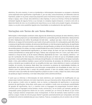 eletrônico. De certa maneira, é como se transbordos e reformatações retomassem ou ecoassem a dicotomia
acima explorada entre significantes e significados. E, por seu lado, outras dicotomias, em diferentes níveis do
hipertexto, podem vir se juntar a essas duas propondo outros movimentos recíprocos (e, repita-se, multívocos):
tempo e espaço, real e virtual, obra eletrônica e obra impressa. É como se as formas e fôrmas do hipertexto
estivessem ligadas de alguma forma a sua inscrição no complexo espácio-temporal, à maneira como ele se
desenrola diante de nós e na circunstância de nossa leitura; ou ao modo como propõe imagens, simulações e
cópias; ou ao jeito como possibilita ligações e/ou linearidades no encadeamento dos significantes.
Variações em Torno de um Tema Mesmo
Reformações e reformatações constituem então algumas das dinâmicas de produção do texto eletrônico, tanto a
partir da mecânica própria de sua materialidade proteiforme e protendida quanto das distensões e deslocamentos
do leitor. Expliquemos isso melhor. Na produção de todo texto – qualquer que seja o meio em que ela se dê –,
delineia-se um espaço de funcionamento, que é parte virtual, parte concreta. Em outras palavras, parte dele chama
a presença de significantes imediatos, de estruturas identificáveis no nível dos próprios significantes, de significados
e referências diretas; outra parte remete a uma abertura das significações, ao esboço de uma fisionomia do campo
dos sentidos possíveis. Em ambas, com base na especificidade de seu autor, funda-se o que se chamou de estilo, essa
maneira de dispor (materialmente) significantes e, ao mesmo tempo, de fazer com que nos dirijamos de dada
maneira (virtualmente) ao campo geral da língua. Todavia, essa conjunção entre um e outro, quer dizer, entre o
material e o virtual do texto, se dá de maneira diferente, dependendo do meio – oral, impresso, eletrônico – em
que ele é produzido. No meio impresso, a obra literária pende para um texto em que as virtualidades acabam
assumindo a maior parte desse espaço de construção de significações. Já no texto eletrônico, tal espaço é povoado,
desde o início, pela evidência imediata e pouco sutil de ferramentas, de processos, de referências, de produtos
outros, a tal ponto que se poderia até cair na armadilha de dizer que o texto eletrônico é mesmo o primado do
imediato, do concreto, da presença. Nada disso! Esse incremento na presença de materialidades imediatas, de
significantes não implica necessariamente uma diminuição correspondente nas virtualidades do texto, isto é, na
maneira como ele permite olhar o campo dos sentidos possíveis. A bem da verdade, ambos os meios ainda
continuam a tecer suas malhas de maneira específica e própria ao autor e à obra, a dispor nós onde a leitura pode
ser parada por alguns momentos, e com base neles propor certos caminhos de leitura.
É assim que as reformas e reformatações do texto eletrônico, por resultarem de modificações em sua
própria base material, deslocam, de modo importante, isso que chamamos estilo. Nesse sentido, estilo deixa
de ser apenas o modo como se repetem, mais ou menos, as disposições de significantes e os percursos
possíveis de significações. Antes disso, estilo passa a ser também o modo como se produzem possibilidades
de geração de significantes, isto é, a maneira como as linguagens de programação fornecem bases e
caminhos para as linguagens outras (verbais, visuais, sonoras etc.). Se um soneto, por exemplo, gerado por
computador parece paupérrimo diante de um outro, cometido por um Vinícius de Morais ou por Victor
Hugo, é porque estamos comparando coisas incomparáveis. A título de exemplo, basta examinar os dois
poemas a seguir, tirados do sítio do grupo Alamo4
e gerados automaticamente por computador, sob certas
condições de contorno estabelecidas por seus criadores. Trata-se, na seqüência, de um soneto e de um triolé:
116
miolo_livro_alckmar.qxd 10/9/2003 8:45 PM Page 116
 