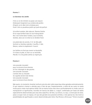 Poema 1
Le Dormeur du Jardin
C’est un roi de chimère où passe une masure
Embrassant largement aux ombres des jardins
D’esprit; où le désir de la tristesse pure
Fond: c’est un poudreux jardin qui parle de parfum
Un enfant sombre, tête obscure, flamme fraîche
Et la nuque brillant dans le court étang blond
Rit; il est incliné dans l’ombre, sous la brèche,
Sombre, dans son roi droit où la ténèbre fond.
Les pieds dans les secrets, il rit. Sa tête pâle
Sortirait un bonheur placide, il souffre, il râle:
Nature, calme-le simplement: il sourit.
Les haillons ne font pas revenir sa bouteille;
Il rit dans le pâté, la chair sur sa merveille,
Placide. Il a cinq pieds calmes au regret gris.
Poema 2
Une seconde s’envolait
pour la minute d’une étreinte
et l’on s’étrangle en des goulets
Une seconde s’envolait
L’artiste rêve au chevalet
les voyelles tentent des feintes
Une seconde s’envolait
pour la minute d’une étreinte
Não quero, no momento, levantar nenhum juízo de valor sobre essas duas obras geradas automaticamente.
O que importa é chamar a atenção para o fato de que, freqüentemente, o estilo de seu autor se revela
muito pouco nesse nível apenas verbal. Ele se mostra muito mais clara e profundamente no modo como se
manipularam os significantes, reunidos em bancos de dados e, a seguir, combinados por bases de dados
especialmente desenvolvidas para essa obra específica. De fato, sua leitura, ou seja, a construção do texto,
passa a ocupar mais um espaço, em que são gerados seus possíveis sentidos, e não apenas (ou não mais) as
possibilidades de significações a serem desenvolvidas pelo leitor. Paul Ricoeur afirma que “fiction et poésie
117
miolo_livro_alckmar.qxd 10/9/2003 8:45 PM Page 117
 