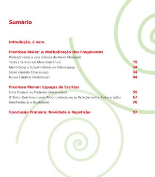 Sumário
Introdução, à vera
Premissa Maior: A Multiplicação dos Fragmentos
Prolegômenos a uma Ciência do Assim Chamado
Texto Literário em Meio Eletrônico 19
Identidades e Subjetividades no Ciberespaço 24
Saber o/no/do Ciberespaço 34
Novas Estéticas Eletrônicas? 44
Premissa Menor: Espaços de Escritas
Uma Possível ou Pretensa Literariedade 59
O Texto Eletrônico como Produtividade, ou as Relações entre Autor e Leitor 67
Interferências e Dualidades 76
Conclusão Primeira: Novidade e Repetição 97
miolo_livro_alckmar.qxd 10/9/2003 8:45 PM Page 10
 
