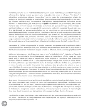 visent l’être, non plus sous la modalité de l’être-donné, mais sous la modalité du pouvoir-être.”5
No que se
refere às obras digitais, eu diria que ocorre uma conjunção entre ambas as esferas: o “être-donné” é
submetido a uma instância prévia do “pouvoir-être”, isto é, o espaço das variações possíveis vai além da
produção de significados e passa a ser uma instância determinante da materialidade da obra. O que ela é,
por si mesma, não deriva mais unicamente de uma seqüência predeterminada de significantes, mas se
manifesta no modo como ela já é, desde o início, um poder-ser-assim. De fato, o ciberespaço já foi descrito
inúmeras vezes como um espaço em simulação permanente, em que as diferenças entre simulação e
realidade imediata nem teriam mais lugar, devido a um pretenso predomínio avassalador daquela sobre esta.
O ser da obra está não apenas nas simulações, mas nos mecanismos com que se constroem espaços e
possibilidades de simulação. Em outras palavras, a realidade da obra não se funda em nenhuma configuração
material definitiva (isso não é mais essencial para delimitar o que seria seu ser), mas nos processos telemáticos
em que, por repetidas vezes, se retoma um mesmo ciclo de interações entre o leitor, as ferramentas de
programação e os resultados provisoriamente disponíveis na tela. De toda maneira, esses procedimentos não
são novidade alguma na literatura e já foram utilizadas na tradição impressa. Como afirma Jean Clément,
“La tentation de l’infini a toujours travaillé les écrivains, notamment sous les espèces de la combinatoire. Celle-ci
s’exprime d’abord dans la littérature orale par la prolifération des variantes et des versions. Elle se poursuit dans la
littérature médiévale avec la multiplication des cycles narratifs. Au XIXe siècle, elle est au coeur du projet balzacien”.6
A salientar, talvez, apenas o fato de que, se se trata de uma “tentação do infinito”, ela acaba configurando
um processo de multiplicação de significantes que, mesmo se inspirando no infinito, nunca tem como
chegar a ele. E, nesse caso, talvez o exemplo mais à mão sejam os 99 Exercices de Style, de Raymond
Queneau. Podem-se também citar as 15 variações produzidas por Georges Perec, a partir de Gaspar Hauser,
de Verlaine, utilizando o que Gérard Genette chama de “príncipe machinal”.7
De fato, se há, como afirma
o mesmo Genette, um caráter imprevisível nos resultados desse procedimento, saliente-se que a
imprevisibilidade diz respeito aos significantes produzidos, ou ainda, à maneira como estes se combinam, à
seqüência em que aparecem. Os processos de geração desses imprevisíveis não são, eles próprios, nem um
pouco imprevisíveis. No caso dos hipertextos eletrônicos, eles constituem um espaço em que se produzem
variações dos significantes, a partir dos mesmos procedimentos telemáticos, fundamentados nos mesmos
maquinismos e nos mesmos bancos e bases de dados.
Nesse ponto, é importante retomar a distinção, já abordada, entre materialidade e objetividade. Por ser o
que é, essa literatura em meio eletrônico se investe e se reveste de uma materialidade a ser (re)construída
incessantemente. Ora, isso não implica, de modo algum, que tenhamos diante de nós uma objetividade que,
por estar em constante mudança, não tem como ser delimitada e investigada. Em outras palavras, em lugar
da ilusão de uma obra pronta, acabada e estabilizada, é necessário mapear os processos de materialização
dessa obra, discutir o que seria sua objetualidade. Sobre esse ponto, Roger Chartier afirma que:
“La révolution du texte électronique (...) à la matérialité du livre, elle substitue l’immatérialité de textes sans
lieu propre ; aux relations de contiguïté établies dans l’objet imprimé, elle oppose la libre composition de
fragments indéfiniment manipulables...”8
118
miolo_livro_alckmar.qxd 10/9/2003 8:45 PM Page 118
 