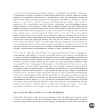 A retificar, talvez, a afirmação de que haveria aí uma livre composição de fragmentos. De forma alguma!
Os fragmentos, ou melhor, os fragmentos (de) significantes, são postos em circulação a partir de processos
maquínicos, procedimentos automatizados e automatizantes, todos eles perfazendo condições de
contornos e de produção de significantes que se somam às próprias condições de contorno que línguas e
linguagens sempre impõem à produção de quaisquer significações. Nessa perspectiva, então, não haveria
propriamente “livre composição de fragmentos”, mas uma conjunção de fragmentos guiada por lógicas e
retóricas próprias do meio eletrônico. Todavia, deve-se destacar a argúcia de Chartier, acentuando a
desmaterialização da criação eletrônica,9
sem que isso seja acompanhado do velho (e superficial) discurso
sobre perda de objetividade e desubjetivação das artes. E a maneira como são conjugados esses significantes
(termo mais apropriado e mais preciso que o de “fragmentos”) vai muito além do que sempre coube no
espaço da página manuscrita ou impressa. Pode-se falar de uma construção teleológica dos significantes na
tradição impressa, mesmo que ela não se faça acompanhar obrigatoriamente de uma (outra ou mesma)
teleologia na armação das significações encetada pelo leitor. No meio eletrônico, o leitor se desloca ao
mesmo tempo em que põe em rotação a ciranda dos significantes, e a leitura remete constantemente a esse
processo de avançar, retornar, retomar, seguidas vezes, embrenhando-se não apenas nas entrelinhas dos
significantes verbais, mas nos desvãos que as linguagens de programação deixam (propositadamente ou
não) para equívocos, acasos, erros premeditados, caminhos tortuosos, becos sem saída etc.
Como já deve ter ficado claro, a iteratividade é um processo que faz parte das lógicas e linguagens de
programação que estão na base de todo texto eletrônico. De fato, ela constitui o ponto central da Máquina
de Turing, procedimento fundamental que define tanto o funcionamento dos computadores quanto a própria
cibernética. Mas a iteratividade é também um processo que pode ser explicitamente incorporado ao espaço
de leitura de um certo tipo de texto eletrônico, isto é, aqueles que exigem repetições freqüentes para chegar
a resultados diferentes, a topologias de significantes ligeiramente distintas das anteriores. A obra Passage, de
Philippe Bootz, é um bom exemplo. Sem avançar muito em sua análise – coisa que preferimos deixar à
curiosidade de nossos muito poucos leitores –, podemos dizer que sua leitura se faz justamente na paciente
repetição de entradas e saídas do sistema. A cada passagem, nos diz seu autor, o sistema de programação
incorpora dados que alteram para sempre alguma variável da obra, de forma que a entrada seguinte traz para
o leitor uma outra topologia no processamento dos significantes. Em outras palavras, o acesso à armação dos
significantes verbais depende estreitamente dos significantes telemáticos (interações, programações e
processamentos). Assim, a leitura de Passage é um percurso múltiplo, parcialmente indefinido, infindo (mas
não infinito), em que as interatividades programadas pelo autor e executadas pelo leitor somente adquirem
sentido quando repetidas ad libitum, quase à exaustão, trazendo pequenas variações – muitas delas
imperceptíveis, mas ainda e sempre variações –, no percurso quase mesmo das leituras anteriores.
Resumindo: Dicotomias e Reversibilidades
Transbordos e reformações também se alimentam das dicotomias do ciberespaço, como aquelas entre real
e virtual, ou entre espaço e tempo. Mas, novamente, talvez melhor seja dizer reversibilidade em vez de
dicotomia, já que podemos discernir aí uma dupla operação de realização do virtual e de virtualização do
119
miolo_livro_alckmar.qxd 10/9/2003 8:45 PM Page 119
 