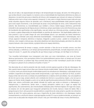 real, de um lado, e de espacialização do tempo e de temporalização do espaço, de outro. Em linhas gerais, o
que se deve discutir a esse respeito é a maneira como a materialidade dos hipertextos eletrônicos se altera, se
desvanece e se permite percursos e desenhos de leitura e de navegação que colocam em xeque as fronteiras
habituais entre real e virtual, entre espacial e temporal. E, mais, para a criação literária (e para toda arte que
ainda vislumbra alguma chance de aprender com a literatura), essas possibilidades todas parecem apontar
para outro duplo movimento, o de versificação da prosa e de prosificação do verso, como indicaremos mais
adiante. São dicotomias ou reversibilidades que moldam a leitura no(do) espaço eletrônico, permitindo
entendê-lo sob a perspectiva de lógicas plurais e dinâmicas, sempre assentadas numa certa fisionomia sua, essa
do transbordo dos significantes e dos significados, mas sem reduzir-se a fórmulas prontas, a essências ideais,
ou mesmo a gestos desprovidos de temporalidade ou prenhes de relativismo. Tais duplicidades podem ser o
mais próximo a que se pode chegar de uma racionalidade plural a ser associada aos textos eletrônicos.
Cumpre, então, entender como essas diferentes reversibilidades – transbordamentos e reformatações, real e
virtual, espacial e temporal, eletrônico e impresso, chegando a poesia e prosa – podem se corresponder, se
imbricar, e dar margem a leituras que, não sendo aleatórias nem descontextualizadas, permitem ler, além dos
corpora textuais e dos corpos leitores, a própria leitura em espaço eletrônico.
Para falar brevemente de tempo e espaço, convém assinalar o fato de ter-se tornado comum, nas duas
últimas décadas, a referência a um tempo permanentemente presentificado, tornado disponível como um
mapa em escala 1:1, aquele dos cartógrafos de que falava Jorge Luis Borges, em Del Rigor en la Ciencia:
“Les nouvelles technologies nous transposent ainsi dans une zone intermédiaire, une zone de transit
devenue permanente, nous permettant d’être là et potentiellement partout dans un temps que l’on peut
enregistrer et stocker, un présent figé. Nous sommes donc dans un état ‘nomadique’ jouant avec le temps
et l’espace en glissant d’une ambiance-virtualité à l’autre.”10
Tais descrições de um eterno presente não são moeda corrente apenas quando se fala do ciberespaço. De
fato, parece mesmo lugar-comum disso que chamam de pós-modernidade. Todavia, falta alguma coisa a uns
e a outros, tanto aos arautos da pós-modernidade quanto aos estudiosos do ciberespaço: a percepção de que
também a experiência do espaço acaba sendo temporalizada, o que implica sua abertura ao fluxo, ao devir.
Espaço então não seria mais a condição de possibilidade de os objetos serem percebidos, mas uma seqüência
de loci em que se viaja, sempre adiante, sem condições de retornar a sua pretensa origem, uma vez que se
seguiu em frente, tendo chegado a outro nó na rede de significantes potencialmente infinita do ciberespaço.
Nesse caso, estaria confirmado esse estado nômade do sujeito que ainda se atreveria a ciberespaços, a
ciberpercursos, a ciberleituras. Sendo assim, o espaço perceptivo cederia vez e lugar ao espaço dos
significantes, dos automatismos, das interatividades mediadas pelas interfaces digitais. Em lugar dos corpos,
os corpora; em vez dos gestos que inauguram perspectivas do mundo, bancos e bases de dados. Mas a
pergunta que se faz é: até que ponto se pode abstrair a experiência do corpo próprio, quando nos colocamos
diante da tela? Em outras palavras, será que a hipertrofia do texto eletrônico e do ciberespaço implica
necessariamente a atrofia do sistema corpo-percepções-mundo? É o que se poderá entender, ao avançar um
pouco mais na discussão das relações entre virtual e real, por intermédio de nossa e muita ciberliteratura.
120
miolo_livro_alckmar.qxd 10/9/2003 8:45 PM Page 120
 