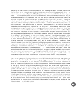 A leitura de tais hipertextos eletrônicos – disso que ainda pode vir a ser, então, aí sim, com todas as letras, uma
ciberliteratura – parece implicar uma conjunção ou justaposição ou confronto entre a pluralidade do real e os
inúmeros simulacra de que se faz o virtual. Mas, freqüentemente, ocorre uma sutil infiltração destes naquele
outro, e a descrição metafórica dos simulacra contamina e limita os mapeamentos possíveis do real. Dito de
outra maneira, a metáfora pós-moderna de jogo11
– no caso, de texto ou escrita como jogo – vem sobrepor-se
às antigas metáforas de mundo como escrita e, conseqüentemente, como texto-a-ser-lido. E é importante
assinalar que não se trata de um avanço ou alteração no modo de perceber o mundo. Muito diferente disso,
trata-se de um deslocamento que poderíamos dizer ontológico: na verdade, não é a descrição metafórica de
uns – os simulacra – que vem enriquecer ou modificar a descrição metafórica de outro – o mundo das
pluralidades possíveis, vulgarmente chamado real –, ao contrário, é o próprio parecer dos primeiros que é
usado para descrever, qualificar e delimitar o ser do segundo. E essas reflexões param justamente aí, elas não
aceitam nem incluem o caminho de volta, essa reversibilidade de que tanto temos falado: não há condição
nem ocasião para que o ser de um venha envolver e iluminar o parecer dos outros, dando a estes, agora sim,
uma existência autônoma que vá além do arremedo e da aparência. Nesse caso, por mais que se multipliquem
os transbordos e as reformatações do texto eletrônico, este fica sempre a distância de ser alguma coisa,
acompanhando de longe algum objeto ou gesto ou expressão, como que carregando a vergonha de simular
ou repetir sem ser; sendo sempre outra coisa que não aquilo para que aponta, estando sempre onde não se
encontra, dirigindo-se constantemente para o outro lado do próprio movimento. É justamente nesse
multiplicar das aparências – operação levada muito longe pela capacidade de processamento do meio digital
– que nascem os equívocos no modo de compreender os simulacra. Quando se pensa na própria operação de
multiplicação, por exemplo, quando se faz 7 x 8, o resultado, 56, não é apenas um terceiro signo algébrico,
mas também uma pluralidade que carrega em si tanto o 7 e o 8 quanto o produto deles. É esse o caráter que
acima atribuíamos ao real: ele é múltiplo e é também plural (e ressalte-se que não se trata de sinônimos). No
caso dos simulacra, teríamos apenas um terceiro significante, o 56, tentando acompanhar de longe – mas
perdendo irremediavelmente – o 7 e o 8, fazendo de conta, ainda e sempre, que o produto remeteria de
alguma forma aos multiplicandos, sem estabelecer, no entanto, qualquer caminho que levasse até eles.
Assim, parece importante distinguir radicalmente as multiplicidades de significantes que se produzem no
ciberespaço, das pluralidades do sistema corpo-percepções-mundo. As primeiras resultam das
iteratividades e interatividades do meio eletrônico e apostam na repetição de simulacros como meio de
recriar de longe o real, apontando para ele, mas, cautelosamente, mantendo distância prudente (dele e
de si próprio), apoiando-se numa multiplicação de significantes que tenta simular ou arremedar as
pluralidades do real, sem atingi-las nunca. Já estas últimas apóiam-se diretamente, mais do que num ser
geral de tudo e de todos, no estar-no-mundo, nesse ato que é constitutivo de meu ser ao mesmo tempo
em que expressa minhas perspectivas do mundo vivido, em que enuncia minhas limitadas percepções desse
mundo e anuncia a pluralidade das outras, justamente essas pluralidades que tornam possíveis minhas
limitadas especificidades. O fato é que tais concepções que apontam para uma dissimulação completa do
real assentam-se numa compreensão limitada do mundo vivido, como se este correspondesse a uma parte
do espaço das linguagens, o das seleções e combinações experimentadas mais como jogo e menos como
gesto expressivo. Ou como se mundo fosse metáfora de linguagem – e não, ao contrário, percebendo que
linguagem é que é metonímia de mundo.
121
miolo_livro_alckmar.qxd 10/9/2003 8:45 PM Page 121
 
