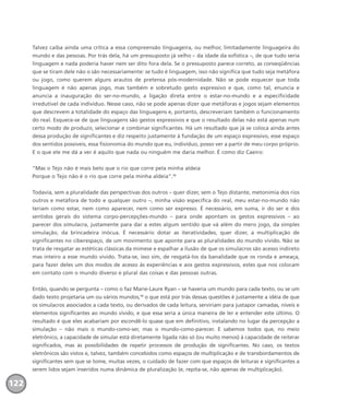 Talvez caiba ainda uma crítica a essa compreensão linguageira, ou melhor, limitadamente linguageira do
mundo e das pessoas. Por trás dela, há um pressuposto já velho – da idade da sofística –, de que tudo seria
linguagem e nada poderia haver nem ser dito fora dela. Se o pressuposto parece correto, as conseqüências
que se tiram dele não o são necessariamente: se tudo é linguagem, isso não significa que tudo seja metáfora
ou jogo, como querem alguns arautos de pretensa pós-modernidade. Não se pode esquecer que toda
linguagem é não apenas jogo, mas também e sobretudo gesto expressivo e que, como tal, enuncia e
anuncia a inauguração do ser-no-mundo, a ligação direta entre o estar-no-mundo e a especificidade
irredutível de cada indivíduo. Nesse caso, não se pode apenas dizer que metáforas e jogos sejam elementos
que descrevem a totalidade do espaço das linguagens e, portanto, descreveriam também o funcionamento
do real. Esquece-se de que linguagens são gestos expressivos e que o resultado delas não está apenas num
certo modo de produzir, selecionar e combinar significantes. Há um resultado que já se coloca ainda antes
dessa produção de significantes e diz respeito justamente à fundação de um espaço expressivo, esse espaço
dos sentidos possíveis, essa fisionomia do mundo que eu, indivíduo, posso ver a partir de meu corpo próprio.
E o que ele me dá a ver é aquilo que nada ou ninguém me daria melhor. É como diz Caeiro:
“Mas o Tejo não é mais belo que o rio que corre pela minha aldeia
Porque o Tejo não é o rio que corre pela minha aldeia”.12
Todavia, sem a pluralidade das perspectivas dos outros – quer dizer, sem o Tejo distante, metonímia dos rios
outros e metáfora de todo e qualquer outro –, minha visão específica do real, meu estar-no-mundo não
teriam como estar, nem como aparecer, nem como ser expresso. É necessário, em suma, ir do ser e dos
sentidos gerais do sistema corpo-percepções-mundo – para onde apontam os gestos expressivos – ao
parecer dos simulacra, justamente para dar a estes algum sentido que vá além do mero jogo, da simples
simulação, da brincadeira inócua. É necessário dotar as iteratividades, quer dizer, a multiplicação de
significantes no ciberespaço, de um movimento que aponte para as pluralidades do mundo vivido. Não se
trata de resgatar as estéticas clássicas da mimese e espalhar a ilusão de que os simulacros são acesso indireto
mas inteiro a esse mundo vivido. Trata-se, isso sim, de resgatá-los da banalidade que os ronda e ameaça,
para fazer deles um dos modos de acesso às experiências e aos gestos expressivos, estes que nos colocam
em contato com o mundo diverso e plural das coisas e das pessoas outras.
Então, quando se pergunta – como o faz Marie-Laure Ryan – se haveria um mundo para cada texto, ou se um
dado texto projetaria um ou vários mundos,13
o que está por trás dessas questões é justamente a idéia de que
os simulacros associados a cada texto, ou derivados de cada leitura, serviriam para justapor camadas, níveis e
elementos significantes ao mundo vivido, e que essa seria a única maneira de ler e entender este último. O
resultado é que eles acabariam por escondê-lo quase que em definitivo, instalando no lugar da percepção a
simulação – não mais o mundo-como-ser, mas o mundo-como-parecer. E sabemos todos que, no meio
eletrônico, a capacidade de simular está diretamente ligada não só (ou muito menos) à capacidade de reiterar
significados, mas às possibilidades de repetir processos de produção de significantes. No caso, os textos
eletrônicos são vistos e, talvez, também concebidos como espaços de multiplicação e de transbordamentos de
significantes sem que se tome, muitas vezes, o cuidado de fazer com que espaços de leituras e significantes a
serem lidos sejam inseridos numa dinâmica de pluralização (e, repita-se, não apenas de multiplicação).
122
miolo_livro_alckmar.qxd 10/9/2003 8:45 PM Page 122
 