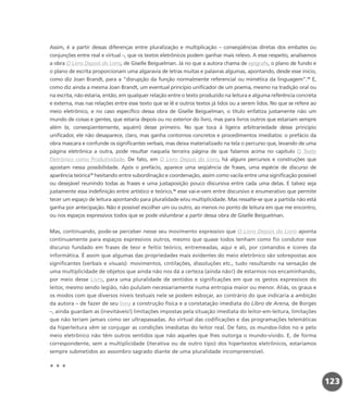 Assim, é a partir dessas diferenças entre pluralização e multiplicação – conseqüências diretas dos embates ou
conjunções entre real e virtual –, que os textos eletrônicos podem ganhar mais relevo. A esse respeito, analisemos
a obra O Livro Depois do Livro, de Giselle Beiguelman. Já no que a autora chama de epígrafe, o plano de fundo e
o plano de escrita proporcionam uma algaravia de letras muitas e palavras algumas, apontando, desde esse início,
como diz Joan Brandt, para a “disrupção da função normalmente referencial ou mimética da linguagem”.14
E,
como diz ainda a mesma Joan Brandt, um eventual princípio unificador de um poema, mesmo na tradição oral ou
na escrita, não estaria, então, em qualquer relação entre o texto produzido na leitura e alguma referência concreta
e externa, mas nas relações entre esse texto que se lê e outros textos já lidos ou a serem lidos. No que se refere ao
meio eletrônico, e no caso específico dessa obra de Giselle Beiguelman, o título enfatiza justamente não um
mundo de coisas e gentes, que estaria depois ou no exterior do livro, mas para livros outros que estariam sempre
além (e, conseqüentemente, aquém) desse primeiro. No que toca à ligeira arbitrariedade desse princípio
unificador, ele não desaparece, claro, mas ganha contornos concretos e procedimentos imediatos: o prefácio da
obra mascara e confunde os significantes verbais, mas deixa materializado na tela o percurso que, levando de uma
página eletrônica a outra, pode resultar naquela terceira página de que falamos acima no capítulo O Texto
Eletrônico como Produtividade. De fato, em O Livro Depois do Livro, há alguns percursos e construções que
apostam nessa possibilidade. Após o prefácio, aparece uma seqüência de frases, uma espécie de discurso de
aparência teórica15
hesitando entre subordinação e coordenação, assim como vacila entre uma significação possível
ou desejável reunindo todas as frases e uma justaposição pouco discursiva entre cada uma delas. E talvez seja
justamente essa indefinição entre artístico e teórico,16
esse vai-e-vem entre discursivo e enumerativo que permite
tecer um espaço de leitura apontando para pluralidade e/ou multiplicidade. Mas ressalte-se que a partida não está
ganha por antecipação. Não é possível escolher um ou outro, ao menos no ponto de leitura em que me encontro,
ou nos espaços expressivos todos que se pode vislumbrar a partir dessa obra de Giselle Beiguelman.
Mas, continuando, pode-se perceber nesse seu movimento expressivo que O Livro Depois do Livro aponta
continuamente para espaços expressivos outros, mesmo que quase todos tenham como fio condutor esse
discurso fundado em frases de teor e feitio teórico, entremeadas, aqui e ali, por comandos e ícones da
informática. É assim que algumas das propriedades mais evidentes do meio eletrônico são sobrepostas aos
significantes (verbais e visuais): movimentos, cintilações, dissoluções etc., tudo resultando na sensação de
uma multiplicidade de objetos que ainda não nos dá a certeza (ainda não!) de estarmos nos encaminhando,
por meio desse Livro, para uma pluralidade de sentidos e significações em que os gestos expressivos do
leitor, mesmo sendo legião, não pululam necessariamente numa entropia maior ou menor. Aliás, os graus e
os modos com que diversos níveis textuais nele se podem esboçar, ao contrário do que indicaria a ambição
da autora – de fazer de seu livro a construção física e a constatação imediata do Libro de Arena, de Borges
–, ainda guardam as (inevitáveis!) limitações impostas pela situação imediata do leitor-em-leitura, limitações
que não teriam jamais como ser ultrapassadas. Ao virtual das codificações e das programações telemáticas
da hiperleitura vêm se conjugar as condições imediatas do leitor real. De fato, os mundos-lidos no e pelo
meio eletrônico não têm outros sentidos que não aqueles que lhes outorga o mundo-vivido. E, de forma
correspondente, sem a multiplicidade (iterativa ou de outro tipo) dos hipertextos eletrônicos, estaríamos
sempre submetidos ao assombro sagrado diante de uma pluralidade incompreensível.
* * *
123
miolo_livro_alckmar.qxd 10/9/2003 8:45 PM Page 123
 