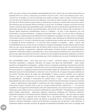 Enfim, sem que se instale uma verdadeira reversibilidade entre real e virtual, não se vai além da dicotomia, da
oposição entre um e outro. E, nesse caso, ao se tentar ir de um a outro – isto é, dos simulacros para o real –,
o que se faz, na verdade, é um percurso fechado em si próprio e vedado a tudo e a todos, limitado ao pior de
um e de outro (um relativismo que se torna absoluto), uma volta ao redor do quarto que nunca será viagem
para fora de si. Muito embora se possa cultivar a ilusão de que se avança no conhecimento do mundo, a partir
dos simulacros que se produzem dele em profusão, o que se tem, na verdade, é apenas um faz-de-conta que
somente convence alguns pela quantidade e pela velocidade com que vai produzindo significantes sem mais
significação possível, sem apontar para sentido algum, sem permitir nenhum espaço onde se exercitem e se
exerçam gestos expressivos compartilhados. Como se o tabuleiro – ou seja, o meio eletrônico, com suas
ferramentas e processos telemáticos – pudesse já representar todo o jogo, ou como se este se reduzisse às
peças e às regras, podendo passar perfeitamente sem os jogadores e as jogadas. Ou ainda, como se a repetição
incontrolável e quase automática de simulacros e simulações, nesse ciberespaço de telemáticas quantidades,
se impusesse per se. E, se volto à metáfora do jogo, é justamente para mostrar que até mesmo ela é tomada
e entendida de forma insuficiente e, no mais das vezes, simplista. É necessário – repito – exercer essa
reversibilidade entre um e outro, tornar os simulacros e a própria virtualidade uma das maneiras não de acesso
direto ao real, mas de expressão no/do real; do mesmo modo, é preciso fazer do real um movimento em que
se exercitem posições e perspectivas, mapeando significações, tentando sentidos, propondo significantes,
repetindo e alterando os dados e as posições de si, como nos processos de tentativa-e-erro, acima descritos, e
que não são nada mais nada menos do que o exercício de uma existência diretamente implicada no mundo e
com outras pessoas, o exercício de uma expressão que é vital e imediata, por ser plural, limitadamente plural.
Tais reversibilidades várias – como essas entre real e virtual – permitem chegar a outras dinâmicas de
elementos, expressões e categorias reversíveis. No espaço mais geral das textualidades – nosso campo
específico e privilegiado de investigação –, podemos tomar as categorias sugeridas por Genette para entender
e aprofundar melhor essa questão. É possível falar aí de uma textualização geral das instâncias metatextuais.
Em outras palavras, as categorias textuais seriam elas também objeto de interferências e reversibilidades. Os
diferentes tipos de transtextualidade se colocariam como nós dentro de um espaço mais geral, podendo ser
até mesmo chamado apenas de espaço das textualidades. O mesmo ocorreria também com os gêneros
literários, que não só mapeariam um seu espaço dos gêneros, obviamente, mas também permitiriam
correspondências, correlações e fisionomias de variada fatura e jeito – como ocorre sempre nessa
espacialidade que não se limita mais à geometria já bem conhecida das três dimensões e do tempo irreversível
–, dando a experimentar proximidades e vizinhanças até então insuspeitas ou improváveis, como aquelas
entre prosa e poesia. Tomando então o que diz o próprio Gérard Genette, podemos ler: “... il ne faut pas
considérer les cinq types de transtextualité comme des classes étanches, sans communication ni recoupements
réciproques. Leurs relations sont au contraire nombreuses et souvent décisives”.17
Na seqüência, ele cita quatro
dessas relações hipertextuais – hipertextos alógrafos; hipertextos autógrafos com hipotexto autônomo;
hipertextos autógrafos com hipotexto ad hoc; hipertexto com hipotexto implícito –, sem que nada nos impeça
de ir além e propor um segundo nível de relações, isto é, nas possíveis relações entre aquelas relações
primeiras. A partir disso, podemos pensar não apenas na produção de (ou na construção de referências a)
diversos e inúmeros hipotextos, a partir das ferramentas e processos que nos permite o meio eletrônico. É
igualmente legítimo conceber processos de geração de hipertextos (entendido este termo na acepção mais
124
miolo_livro_alckmar.qxd 10/9/2003 8:45 PM Page 124
 