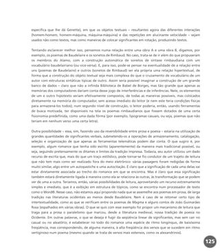 específica que lhe dá Genette), em que os objetos textuais – resultantes agora das diferentes interações
(homem-homem, homem-máquina, máquina-máquina) e das repetições em alucinante velocidade – sejam
usados não como textos, mas como maneiras de colocar significantes em rotação, produzindo textos.
Tentando esclarecer melhor isso, pensemos numa relação entre uma obra A e uma obra B, digamos, por
exemplo, os poemas de Baudelaire e os sonetos de Rimbaud. No caso, trata-se de ir além do que propuseram
os membros do Alamo, com a construção automática de sonetos de sintaxe rimbaudiana com um
vocabulário baudelairiano (ou vice-versa). E, para isso, pode-se pensar na eventualidade de a relação entre
uns (poemas de Baudelaire) e outros (sonetos de Rimbaud) ser ela própria uma relação hipertextual, de
forma que a construção do objeto textual seja mais complexa do que o cruzamento de vocabulário de um
autor com estruturas sintáticas típicas de outro. Assim seria possível imaginar a construção de um grande
banco de dados – claro que não a infinda Biblioteca de Babel de Borges, mas tão grande que apenas as
memórias dos computadores dariam conta desse jogo de interferências e de inferências. Nele, os elementos
de um e outro hipotexto seriam efetivamente compostos, de todas as maneiras possíveis, mas colocados
diretamente na memória do computador, sem acesso imediato do leitor (e nem este teria condições físicas
para armazená-los todos); num segundo nível de construção, o leitor poderia, então, usando ferramentas
de busca motivada, ter disponíveis na tela os poemas rimbaudianos que fossem dotados de uma certa
fisionomia predefinida, como uma dada fôrma (por exemplo, lipogramas casuais, ou seja, poemas que não
teriam em nenhum verso uma certa letra).
Outra possibilidade – essa, sim, fazendo uso da reversibilidade entre prosa e poesia – estaria na utilização de
grandes quantidades de significantes verbais, submetendo-os a operações de armazenamento, catalogação,
seleção e organização de que apenas as ferramentas telemáticas podem dar conta. O que sugiro é, por
exemplo, algum romance que tenha sido escrito (aparentemente) da maneira mais tradicional possível, ou
seja, seguindo pretensamente os ditames e limites da tradição impressa. Todavia, seu autor utilizou um dado
recurso de escrita que, mais do que um traço estilístico, pode tornar-se fio condutor de um trajeto de leitura
que não tem mais como ser realizado fora do meio eletrônico: várias passagens foram redigidas de forma
muito similar, algo entre um autopastiche e uma autocitação. É claro que a significação de cada uma delas vai
estar diretamente associada ao trecho do romance em que se encontra. Mas é claro que essa significação
também estará diretamente ligada à maneira como ela se relaciona às outras, às transformação que se podem
ver de uma a outra. Teríamos, então, várias possibilidades de leitura, aproveitando um recurso extremamente
simples e imediato, que é a exibição em estrutura de tópicos, como se encontra num processador de texto
como o Word®. Nesse caso, não estamos aqui propondo nada que se assemelhe aos poemas em prosa, de larga
tradição nas literaturas ocidentais ao menos desde Baudelaire. Nem é caso de se retomar certo tipo de
intertextualidade, como as que se verificam entre os poemas de Magma e alguns contos de João Guimarães
Rosa (espalhados em várias obras). O que se quis com esse exemplo foi propor um mecanismo de leitura que
traga para a prosa o paralelismo que marcou, desde a literatura medieval, nossa tradição de poesia no
Ocidente. Em outras palavras, o que se deseja é fugir da seqüência linear de significantes, mas sem cair no
casual ou no aleatório; é estabelecer no todo do romance uma espécie de ritmo longínquo, de baixíssima
freqüência, mas correspondendo, de alguma maneira, à alta freqüência dos versos que se sucedem em ritmo
vertiginoso num poema (mesmo quando se trata de versos mais extensos, como os alexandrinos).
125
miolo_livro_alckmar.qxd 10/9/2003 8:45 PM Page 125
 