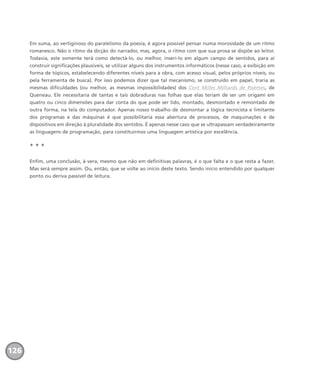 Em suma, ao vertiginoso do paralelismo da poesia, é agora possível pensar numa morosidade de um ritmo
romanesco. Não o ritmo da dicção do narrador, mas, agora, o ritmo com que sua prosa se dispõe ao leitor.
Todavia, este somente terá como detectá-lo, ou melhor, inseri-lo em algum campo de sentidos, para aí
construir significações plausíveis, se utilizar alguns dos instrumentos informáticos (nesse caso, a exibição em
forma de tópicos, estabelecendo diferentes níveis para a obra, com acesso visual, pelos próprios níveis, ou
pela ferramenta de busca). Por isso podemos dizer que tal mecanismo, se construído em papel, traria as
mesmas dificuldades (ou melhor, as mesmas impossibilidades) dos Cent Milles Milliards de Poèmes, de
Queneau. Ele necessitaria de tantas e tais dobraduras nas folhas que elas teriam de ser um origami em
quatro ou cinco dimensões para dar conta do que pode ser lido, montado, desmontado e remontado de
outra forma, na tela do computador. Apenas nosso trabalho de desmontar a lógica tecnicista e limitante
dos programas e das máquinas é que possibilitaria essa abertura de processos, de maquinações e de
dispositivos em direção à pluralidade dos sentidos. É apenas nesse caso que se ultrapassam verdadeiramente
as linguagens de programação, para constituirmos uma linguagem artística por excelência.
* * *
Enfim, uma conclusão, à vera, mesmo que não em definitivas palavras, é o que falta e o que resta a fazer.
Mas será sempre assim. Ou, então, que se volte ao início deste texto. Sendo início entendido por qualquer
ponto ou deriva passível de leitura.
126
miolo_livro_alckmar.qxd 10/9/2003 8:45 PM Page 126
 