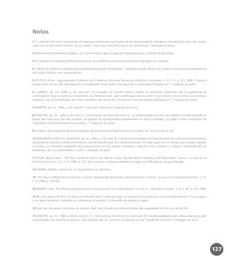 Notas
1 [“...descubro em mim uma espécie de fraqueza interna que me impede de ser absolutamente indivíduo e me expõe ao olhar dos outros,
como um homem entre homens ou, ao menos, como uma consciência entre as consciências”.] tradução do autor.
2 Refinamento diretamente ligado a um conhecimento que só pode ser complexificação, no dizer de Bachelard.
3 Em oposição às correspondências biunívocas, que remetem à estrutura binária da linguagem de máquina.
4 “Atelier de Littérature Assistée par les Mathématiques et l’Ordinateur”, subgrupo surgido dentro do Oulipo e que propunha experiências
de criação literária com computadores.
5 Cf. FITCH, Brian. L’appropriation littéraire: de Chladenius à Ricoeur. Revue de Littérature Comparée, v. 72, n. 3, p. 321, 1998. [“ficção e
poesia visam ao ser, não mais segundo a modalidade do ser dado, mas segundo a modalidade do poder ser”.] tradução do autor.
6 CLEMENT, op. cit., 2000, p. 76, nota 52. [“A tentação do infinito sempre rondou os escritores, sobretudo sob as aparências da
combinatória. Esta se exprime, inicialmente, na literatura oral, pela proliferação das variantes e das versões. Ela continua na literatura
medieval, com a multiplicação dos ciclos narrativos. No século XIX, ela está no cerne do projeto balzaquiano”.] tradução do autor.
7 GENETTE, op. cit., 1982, p. 53, nota 67. [“princípio maquinal”] tradução do autor.
8 CHARTIER, op. cit., 2000, p. 44, nota 5. [“A revolução do texto eletrônico (...) à materialidade do livro, ela substitui a imaterialidade de
textos sem local que lhes seja próprio; às relações de contigüidade estabelecidas no objeto impresso, ela opõe a livre composição de
fragmentos indefinidamente manipuláveis...”] tradução do autor.
9 Corolário da progressiva desmaterialização de boa parte dos objetos artísticos a partir do início do século XX.
10 ABENDROTH; DECOCK; MESTAOUI, op. cit., 2000, p. 112, nota 95. [“As novas tecnologias nos colocam assim em uma zona intermediária,
uma zona de trânsito tornada permanente, nos permitindo estar lá e, potencialmente, em todo lugar, em um tempo que se pode registrar
e estocar, um presente congelado. Nós somos então em um estado ‘nomádico’, jogando com o tempo e o espaço, deslizando de um
ambiente e de uma virtualidade a outro”.] tradução do autor.
11 RYAN, Marie-Laure. “The Text as World Versus the Text as Game: Possible World Sematics and Postmodern Theory”, in Journal of
Literary Semantics, v. 27, n. 3, 1998, p. 137. Sem contar as inúmeras referências a jogo nas reflexões de Jacques Derrida.
12 CAEIRO, Alberto. Poema XX. In: O guardador de rebanhos.
13 “The Text as World Versus the Text as Game: Possible World Sematics and Postmodern Theory”, in Journal of Literary Semantics, v. 27,
n. 3, 1998, p. 139-140.
14 BRANDT, Joan. The theory and practice of a ‘revolutionary’ text: Denis Roche’s ‘Le mécrit’. Yale French Studies, v. 67, n. 67, p. 219, 1984.
15 No livro depois do livro / O texto se confunde com a noção de lugar / A imagem só se revela por uma inscrição textual / A visão agora
é um dado da escrita / Implode-se a referência do volume / A dimensão da página é o peso.
16 Que não me parece mais estar no mesmo nível, nem situada nos mesmos limites das vanguardas do início do século XX.
17 GENETTE, op. cit., 1982, p. 60-61, nota 67. [“...não é preciso considerar os cinco tipos de transtextualidade como classes estanques, sem
comunicação nem recortes recíprocos. Suas relações são, ao contrário, numerosas e, com freqüência, decisivas”.] tradução do autor.
127
miolo_livro_alckmar.qxd 10/9/2003 8:45 PM Page 127
 