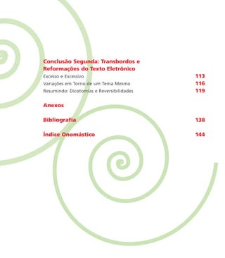 Conclusão Segunda: Transbordos e
Reformações do Texto Eletrônico
Excesso e Excessivo 113
Variações em Torno de um Tema Mesmo 116
Resumindo: Dicotomias e Reversibilidades 119
Anexos
Bibliografia 138
Índice Onomástico 144
miolo_livro_alckmar.qxd 10/9/2003 8:45 PM Page 11
 