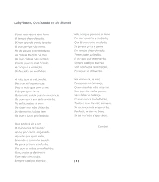 Corre sem vela e sem leme
O tempo desordenado,
D'hum grande vento levado:
O que perigo não teme,
He de pouco exprimentado.
As redeas trazem na mão
Os que redeas não tiverão:
Vendo quanto mal fizerão
A cobiça e a ambição,
Disfarçados se acolhêrão.
A náo, que se vai perder,
Destrue mil esperanças:
Vejo o máo que vem a ter;
Vejo perigos correr
Quem não cuida que ha mudanças.
Os que nunca em sella andárão,
Na sella postos se vem:
De fazer mal não deixárão;
Do demonio hábito tem
Os que o justo profanárão.
Que poderá vir a ser
O mal nunca refreado?
Anda, por certo, enganado
Aquelle que quer valer,
Levando o caminho errado.
He para os bons confusão,
Ver que os máos prevalecêrão;
Que, posto se detiverão
Com esta simulação,
Sempre castigos tiverão:
Não porque governe o leme
Em mar envolto e turbado,
Que të seu rumo mudado,
Se perece grita e geme
Em tempo desordenado.
Terem justo galardão,
E dor dos que merecêrão,
Sempre castigos tiverão
Sem nenhuma redempção,
Postoque se detiverão.
Na tormenta, se vier,
Desespere na bonança,
Quem manhas não sabe ter:
Sem que lhe valha gemer,
Verá falsar a balança.
Os que nunca trabalhárão,
Tendo o que lhe não convem,
Se ao innocente enganárão,
Perderão o eterno bem,
Se do mal não s'apartárão.
Camões
[ 1 ]
Labyrintho, Queixando-se do Mundo
miolo_livro_alckmar.qxd 10/9/2003 8:45 PM Page 130
 