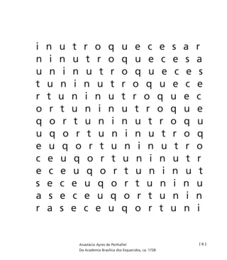 i n u t r o q u e c e s a r
n i n u t r o q u e c e s a
u n i n u t r o q u e c e s
t u n i n u t r o q u e c e
r t u n i n u t r o q u e c
o r t u n i n u t r o q u e
q o r t u n i n u t r o q u
u q o r t u n i n u t r o q
e u q o r t u n i n u t r o
c e u q o r t u n i n u t r
e c e u q o r t u n i n u t
s e c e u q o r t u n i n u
a s e c e u q o r t u n i n
r a s e c e u q o r t u n i
[ 6 ]Anastácio Ayres de Penhafiel
Da Academia Brasílica dos Esquecidos, ca. 1728
miolo_livro_alckmar.qxd 10/9/2003 8:45 PM Page 135
 