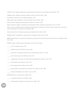 AARSETH, Espen. Cybertex: perspectives on ergodic literature. Baltimore: The Johns Hopkins University Press, 1997.
ABRANTES, Paulo. Imagens de natureza, imagens de ciência. Campinas: Papirus, 1998.
ACTUALITÉ du virtuel. Paris: Centre Georges Pompidou, 1996.
ANIS, Jacques. Texte et ordinateur: l’écriture réinventée? Paris: De Boeck, 1998.
BALPE, Jean-Pierre. Hypertextes-hypermédias et internet. Paris: Hermes, 1999.
BALPE, Jean-Pierre; LAUFER, F. Instruments de communication evolués: hypertextes, hypermédias. Paris: E.A.O.,1990.
BALPE, Jean-Pierre; MAGNE, Bernard. L’imagination informatique de la littérature. Saint-Denis: Presses Universitaires de Vincennes,
1991. Apresentation dans Colloque de Cerisy, juillet 1985.
BALPE, Jean-Pierre et al. Techniques avancées pour l’hypertexte. Paris: Hermes, 1996.
BARBOSA, Pedro. A ciberliteratura: criação literária e computador. Lisboa: Cosmos, 1996.
BARRETT, Edward (Org.). The society of text: hypertext, hypermedia and the social construction of information. Cambridge: The MIT
Press, 1998.
BARTHES, Roland. Le plaisir du texte. Paris: Éditions du Seuil,1973. (Tel Quel).
______. S/Z. Paris: Éditions du Seuil, 1970.
______. Critique et vérité. Paris: Éditions du Seuil, 1966.
______. Introduction à l’analyse structurale des récits. Communications, Paris, n. 8, 1966.
______. Sade, Fourier, Loyola. Paris: Éditions du Seuil, 1971.
______. Le degré zéro de l’ecriture, suivi d’elements de Sémiologie. Paris: Éditions du Seuil, 1972.
______. Essais critiques. Paris: Éditions du Seuil, 1981.
______. Essais critiques III. Paris: Éditons du Seuil, 1982.
______. Essais critiques IV: le bruissement de la langue. Paris: Éditions du Seuil, 1984.
______. L’aventure sémiologique. Paris: Éditions du Seuil, 1985.
BAUDRILLARD, Jean. Écran total. Paris: Galilée, 1997.
______. Le système des objets. Paris: Gallimard, 1968.
______. L’effet beaubourg: implosion et dissuasion. Paris: Galilée, 1977.
138
miolo_livro_alckmar.qxd 10/9/2003 8:45 PM Page 138
 