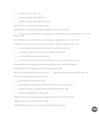 ______. L’Illusion de la Fin. Paris: Galilée, 1992.
______. Simulacres et simulation. Paris: Galilée, 1981.
______. Simulacros e simulação. Lisboa: Relógio de Água, 1991.
BENS, Jacques. Ou Li Po (1960-1963). Paris: Bourgois, 1980.
BERNARD, Michel. Introduction aux études littéraires assistées par ordinateur. Paris: PUF, 1999.
______. De quoi parle ce livre? élaboration d’um thesaurus pour l’indexation thématique d’oeuvres littéraires. Paris: Honoré
Champion, 1994.
BOOTZ, Philippe. Le point de vue fonctionnel: point de vue tragique et programme pilote. Alire, n. 13-16, 1997.
CALVINO, Ítalo. O castelo dos destinos cruzados. Tradução Ivo Barroso. São Paulo: Companhia das Letras, 1993.
______. As cidades invisíveis. Tradução Diogo Mainardi. São Paulo: Companhia das Letras, 1993.
______. As cosmicômicas. Tradução Ivo Barroso. São Paulo: Companhia das Letras, 1993.
______. La machine littérature. Paris: Éditions du Seuil, 1993.
______. Se um viajante numa noite de inverno. Tradução Nilson Moulin. São Paulo: Companhia das Letras: 1993.
Colloque Nord Poésie et Ordinateur, 1993, Lille. A:Littérature. Cahiers du Circav, Lille, 1994. Édition spécial.
COUCHOT, Edmond. La technologie dans l’art. Nîmes: Jacqueline Chambon, 1998.
DELEUZE, Gilles; GUATTARI, Félix. Introduction: Rhizome. In: ______. MILLE Plateaux. Paris: Les Editions de Minuit, 1980. p. 9-37.
ECO, Umberto. Obra aberta. São Paulo: Perspectiva, 1971.
______. Lector in fabula. São Paulo: Perspectiva, 1993.
______. La structure absente, introduction à la recherche sémiotique. Paris: Mercure de France, 1972.
______. Sémiotique et philosophie du langage. Traduction Myriem Bouzaher. Paris: PUF, 1988.
______. Les limites de l’interprétation. Paris: Grasset, 1992.
FERRAND, Nathalie (Org.). Banques de données et hypertextes pour l’etude du roman. Paris: PUF, 1997.
FOREST, Fred. Pour um art actuel. Paris: L’Harmattan, 1998.
GELERNTER, David. Elegance and the heart of technology. New York: Basic Books, 1997.
139
miolo_livro_alckmar.qxd 10/9/2003 8:45 PM Page 139
 