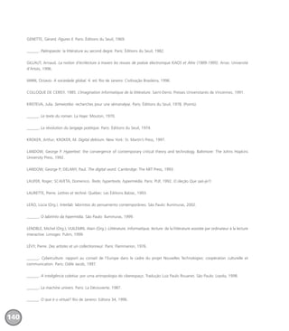 GENETTE, Gérard. Figures II. Paris: Éditions du Seuil, 1969.
______. Palimpseste: la littérature au second degré. Paris: Éditions du Seuil, 1982.
GILLAUT, Arnaud. La notion d’écrilecture à travers les revues de poésie électronique KAOS et Alire (1989-1995). Arras: Université
d’Artois, 1996.
IANNI, Octavio. A sociedade global. 4. ed. Rio de Janeiro: Civilização Brasileira, 1996.
COLLOQUE DE CERISY, 1985. L’Imagination informatique de la littérature. Saint-Denis: Presses Universitaires de Vincennes, 1991.
KRISTEVA, Julia. Semeiotike: recherches pour une sémanalyse. Paris: Éditions du Seuil, 1978. (Points).
______. Le texte du roman. La Haye: Mouton, 1970.
______. La révolution du langage poétique. Paris: Éditions du Seuil, 1974.
KROKER, Arthur; KROKER, M. Digital delirium. New York: St. Martin’s Press, 1997.
LANDOW, George P. Hypertext: the convergence of contemporary critical theory and technology. Baltimore: The Johns Hopkins
University Press, 1992.
LANDOW, George P; DELANY, Paul. The digital word. Cambridge: The MIT Press, 1993.
LAUFER, Roger; SCAVETA, Domenico. Texte, hypertexte, hypermédia. Paris: PUF, 1992. (Coleção Que sais-je?)
LAURETTE, Pierre. Lettres et techné. Québec: Les Éditions Balzac, 1993.
LEÃO, Lúcia (Org.). Interlab: labirintos do pensamento contemporâneo. São Paulo: Iluminuras, 2002.
______. O labirinto da hipermídia. São Paulo: Iluminuras, 1999.
LENOBLE, Michel (Org.); VUILEMIN, Alain (Org.). Littérature, informatique, lecture: de la littérature assistée par ordinateur à la lecture
interactive. Limoges: Pulim, 1999.
LÉVY, Pierre. Des artistes et un collectionneur. Paris: Flammarion, 1976.
______. Cyberculture: rapport au conseil de l’Europe dans le cadre du projet Nouvelles Technologies: coopération culturelle et
communication. Paris: Odile Jacob, 1997.
______. A inteligência coletiva: por uma antropologia do ciberespaço. Tradução Luiz Paulo Rouanet. São Paulo: Loyola, 1998.
______. La machine univers. Paris: La Découverte, 1987.
______. O que é o virtual? Rio de Janeiro: Editora 34, 1996.
140
miolo_livro_alckmar.qxd 10/9/2003 8:45 PM Page 140
 