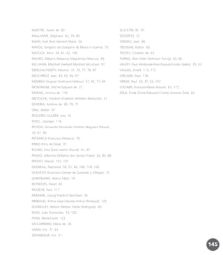 MAISTRE, Xavier de 83
MALLARMÉ, Stéphane 62, 79, 80
MARX, Karl (Karl Heinrich Marx) 50
MATOS, Gregório de (Gregório de Matos e Guerra) 70
MATUCK, Artur 59, 61, 62, 106
MAURO, Rábano (Rabanus Magnentius Maurus) 65
McLUHAN, Marshall (Herbert Marshall McLuhan) 97
MERLEAU-PONTY, Maurice 31, 76, 77, 78, 87
MESCHINOT, Jean 63, 65, 66, 67
MOEBIUS (August Ferdinand Möbius) 37, 42, 77, 84
MONTAIGNE, Michel Eyquem de 37
MORAIS, Vinícius de 116
NIETZSCHE, Friedrich (Friedrich Wilhelm Nietzsche) 37
OLIVEIRA, Antônio de 69, 70, 71
ONG, Walter 97
PEQUEÑO GLAZIER, Loss 51
PEREC, Georges 118
PESSOA, Fernando (Fernando Antônio Nogueira Pessoa)
33, 67, 99
PETRARCA (Francisco Petrarca) 70
PIRRO (Pirro de Élida) 37
POUND, Ezra (Ezra Loomis Pound) 61, 97
PRADO, Gilbertto (Gilberto dos Santos Prado) 82, 85, 88
PROUST, Marcel 101, 107
QUENEAU, Raymond 50, 51, 66, 106, 118, 126
QUEVEDO (Francisco Gómez de Quevedo y Villegas) 70
QUINTILIANO, Marco Fábio 74
REYNOLDS, David 60
RICOEUR, Paul 117
RIEMANN, Georg Friedrich Bernhard 36
RIMBAUD, Arthur (Jean-Nicolas-Arthur Rimbaud) 125
RODRIGUES, Nelson (Nelson Falcão Rodrigues) 60
ROSA, João Guimarães 19, 125
RYAN, Marie-Laure 122
SÁ-CARNEIRO, Mário de 26
SADIN, Eric 71, 81
SÉRANDOUR, Eric 51
SLUCKTIN, W. 87
SÓCRATES 37
TARDIEU, Jean 80
TREVISAN, Dalton 60
TROYES, Chrétien de 63
TURING, Alan (Alan Mathison Turing) 63, 66
VALÉRY, Paul (Ambroise-Paul-Toussaint-Jules Valéry) 35, 63
VALLIAS, André 113, 115
VERLAINE, Paul 118
VIRILIO, Paul 29, 37, 52, 107
VOLTAIRE (François-Marie Arouet) 63, 115
ZOLA, Émile (Émile-Édouard-Charles-Antoine Zola) 83
145
miolo_livro_alckmar.qxd 10/9/2003 8:45 PM Page 145
 