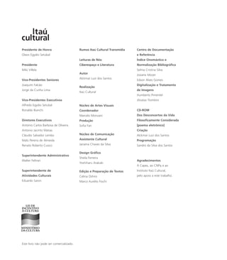 Presidente de Honra
Olavo Egydio Setubal
Presidente
Milú Villela
Vice-Presidentes Seniores
Joaquim Falcão
Jorge da Cunha Lima
Vice-Presidentes Executivos
Alfredo Egydio Setubal
Ronaldo Bianchi
Diretores Executivos
Antonio Carlos Barbosa de Oliveira
Antonio Jacinto Matias
Cláudio Salvador Lembo
Malú Pereira de Almeida
Renato Roberto Cuoco
Superintendente Administrativo
Walter Feltran
Superintendente de
Atividades Culturais
Eduardo Saron
Este livro não pode ser comercializado.
Rumos Itaú Cultural Transmídia
Leituras de Nós:
Ciberespaço e Literatura
Autor
Alckmar Luiz dos Santos
Realização
Itaú Cultural
Núcleo de Artes Visuais
Coordenador
Marcelo Monzani
Produção
Sofia Fan
Núcleo de Comunicação
Assistente Cultural
Janaína Chaves da Silva
Design Gráfico
Sheila Ferreira
Yoshiharu Arakaki
Edição e Preparação de Textos
Celina Oshiro
Marco Aurélio Fiochi
Centro de Documentação
e Referência
Índice Onomástico e
Normalização Bibliográfica
Selma Cristina Silva
Josiane Mozer
Edson Alves Gomes
Digitalização e Tratamento
de Imagens
Humberto Pimentel
Jônatas Trombini
CD-ROM
Dos Desconcertos da Vida
Filosoficamente Considerada
[poema eletrônico]
Criação
Alckmar Luiz dos Santos
Programação
Sandro da Silva dos Santos
Agradecimentos
Á Capes, ao CNPq e ao
Instituto Itaú Cultural,
pelo apoio a este trabalho.
miolo_livro_alckmar.qxd 10/9/2003 8:45 PM Page 148
 