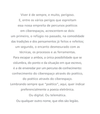 Viver é de sempre, e muito, perigoso.
E, entre os vários perigos que espreitam
essa nossa empreita de percursos poéticos
em ciberespaços, acrescentem-se dois:
um primeiro, o refúgio no passado, na comodidade
das tradições e dos pensamentos já feitos e refeitos;
um segundo, o encanto desmesurado com as
técnicas, os processos e as ferramentas.
Para escapar a ambos, a única possibilidade que se
vislumbra, do ponto e da situação em que escrevo,
é a de enveredar por um percurso de conhecimento:
conhecimento do ciberespaço através do poético,
do poético através do ciberespaço.
Lembrando sempre que “poético”, aqui, quer indicar
preferencialmente a poesia eletrônica.
Ou digital. Ou telemática.
Ou qualquer outro nome, que eles são legião.
miolo_livro_alckmar.qxd 10/9/2003 8:45 PM Page 14
 
