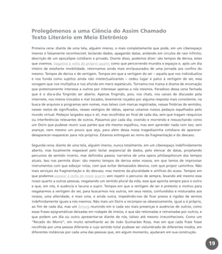 Prolegômenos a uma Ciência do Assim Chamado
Texto Literário em Meio Eletrônico
Primeira cena: diante de uma tela, alguém imerso, o mais completamente que pode, em um ciberespaço
imenso e falsamente reconhecível, teclando dados, apagando datas, andando em círculos de raio infinito;
descrição de um apocalipse cotidiano e privado. Diante disso, podemos dizer: são tempos de deriva, estes
que vivemos. Vagamos à volta do próprio quarto como que percorrendo mundos e espaços e, após um dia
inteiro de estafante imobilidade, retornamos ainda mais enclausurados de uma jornada aos confins do
mesmo. Tempos de deriva e de vertigem. Tempos em que a vertigem do ser – aquela que nos individualiza
e nos funda como sujeitos ainda não intelectualizantes – cedeu lugar e palco à vertigem de ser, essa
voragem que nos multiplica e nos afunda em mero espetáculo. Tornamo-nos trama e drama de encenação
que pretensamente interessa a outros por interessar apenas a nós mesmos. Paradoxo dessa cena fechada
que é o dia-a-dia fingindo ser aberto. Apenas fingindo, pois, nos chats, nos canais de discussão pela
internete, nos imeios trocados e mal tocados, levemente roçados por alguma resposta mais consistente, na
busca de arquivos e programas sem nomes, mas talvez com marcas registradas, nessas fímbrias de sentidos,
nesses restos de significados, nesses vestígios de idéias, apenas catamos nossos pedaços espalhados pelo
mundo virtual. Pedaços largados aqui e ali, mas recolhidos ao final de cada dia, sem que tragam resquícios
ou interferências relevantes de outros. Passamos por cada dia, vivendo e morrendo e ressuscitando como
um Osíris que pudesse reunir suas partes que ele mesmo espalhou, mas sem aprender nada com isso, sem
avançar, nem mesmo um pouco que seja, para além dessa nossa tragediazinha cotidiana de aparecer-
desaparecer-reaparecer para nós próprios. Estamos entregues ao reino da fragmentação e do descaso.
Segunda cena: diante de uma tela, alguém imerso, nunca totalmente, em um ciberespaço indefinidamente
aberto, mas localmente mapeável pelo teclar seqüencial de dados, pelo elencar de datas, projetando
percursos de sentido incerto, mas definidos passos; narrativa de uma opera philosophorum dos tempos
atuais. Isso nos permite dizer: são mesmo tempos de deriva estes nossos, em que temos de improvisar
instrumentos com que esboçar rotas, com que evitar demasiados desvios, com que propor caminhos. Não
mais serviçais da fragmentação e do descaso, mas mestres da pluralidade e artífices do acaso. Tempos em
que podemos passear à volta de nosso quarto sem repetir o percurso de sempre, levando até mesmo esse
nosso quarto a outras pessoas, resgatando um sentido plural da vida, esse que aponta sempre para o outro
e que, em nós, é ausência e lacuna a suprir. Tempos em que a vertigem de ser é pretexto e motivo para
resgatarmos a vertigem do ser, para buscarmos nos outros, em seus restos, confundidos e misturados aos
nossos, uma alteridade, e mais uma, e ainda outra, impedindo-nos de ficar presos à rigidez de sermos
indefinidamente iguais a nós mesmos. Não mais um Osíris a recompor-se obsessivamente, igual a si próprio,
ao fim de cada dia, mas um Simorg reunindo em si cada vez mais presenças e ausências de outros, como
essas frases epigramáticas deixadas em rodapés de imeios, e que são retomadas e retramadas por outros, e
que podem um dia ou outro apresentar-se diante de nós, talvez até mesmo irreconhecíveis. Como um
“Recado do Morro”, em muito semelhante ao de João Guimarães Rosa, mas em que cada frase fosse
recolhida por uma pessoa diferente e cujo sentido total pudesse ser vislumbrado de diferentes modos, em
diferentes instâncias por cada uma das pessoas que, em algum momento, ajudaram em sua construção.
19
miolo_livro_alckmar.qxd 10/9/2003 8:45 PM Page 19
 