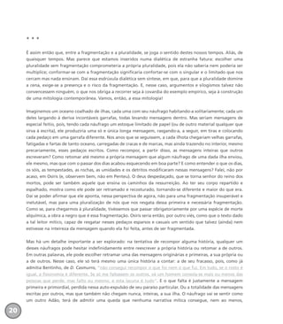 * * *
É assim então que, entre a fragmentação e a pluralidade, se joga o sentido destes nossos tempos. Aliás, de
quaisquer tempos. Mas parece que estamos inseridos numa dialética de estranha fatura: escolher uma
pluralidade sem fragmentação comprometeria a própria pluralidade, pois ela não saberia nem poderia ser
multíplice; conformar-se com a fragmentação significaria confortar-se com o singular e o limitado que nos
cercam mas nada ensinam. Daí essa esdrúxula dialética sem síntese, em que, para que a pluralidade domine
a cena, exige-se a presença e o risco da fragmentação. E, nesse caso, argumentos e silogismos talvez não
convencessem ninguém, o que nos obriga a recorrer seja à covardia do exemplo empírico, seja à construção
de uma mitologia contemporânea. Vamos, então, a essa mitologia!
Imaginemos um oceano coalhado de ilhas, cada uma com seu náufrago habitando-a solitariamente; cada um
deles largando à deriva incontáveis garrafas, todas levando mensagens dentro. Mas seriam mensagens de
especial feitio, pois, tendo cada náufrago um estoque limitado de papel (ou de outro material qualquer que
sirva à escrita), ele produziria uma só e única longa mensagem, rasgando-a, a seguir, em tiras e colocando
cada pedaço em uma garrafa diferente. Nos anos que se seguissem, a cada ilhota chegariam velhas garrafas,
fatigadas e fartas de tanto oceano, carregadas de cracas e de marcas, mas ainda trazendo no interior, mesmo
precariamente, esses pedaços escritos. Como recompor, a partir disso, as mensagens inteiras que outros
escreveram? Como retomar até mesmo a própria mensagem que algum náufrago de uma dada ilha enviou,
ele mesmo, mas que com o passar dos dias acabou esquecendo em boa parte? E como entender o que os dias,
os sóis, as tempestades, as rochas, as umidades e os detritos modificaram nessas mensagens? Falei, não por
acaso, em Osíris (e, observem bem, não em Penteu). O deus despedaçado, que se torna senhor do reino dos
mortos, pode ser também aquele que ensina os caminhos da ressurreição. Ao ter seu corpo repartido e
espalhado, mostra como ele pode ser retramado e recosturado, tornando-se diferente e maior do que era.
Daí se poder afirmar que ele aponta, nessa perspectiva de agora, não para uma fragmentação insuperável e
inelutável, mas para uma pluralização de nós que nos resgata dessa primeira e necessária fragmentação.
Como se, para chegarmos à pluralidade, tivéssemos que passar obrigatoriamente por uma espécie de morte
alquímica, a obra a negro que é essa fragmentação. Osíris seria então, por outro viés, como que o texto dado
a tal leitor mítico, capaz de resgatar nesses pedaços esparsos e casuais um sentido que talvez (ainda) nem
estivesse na inteireza da mensagem quando ela foi feita, antes de ser fragmentada.
Mas há um detalhe importante a ser explorado: na tentativa de recompor alguma história, qualquer um
desses náufragos pode hesitar indefinidamente entre reescrever a própria história ou retomar a de outros.
Em outras palavras, ele pode escolher retramar uma das mensagens originárias e primeiras, a sua própria ou
a de outros. Nesse caso, ele só terá mesmo uma única história a contar: a de seu fracasso, pois, como já
admitia Bentinho, de D. Casmurro, “não consegui recompor o que foi nem o que fui. Em tudo, se o rosto é
igual, a fisionomia é diferente. Se só me faltassem os outros, vá um homem consola-se mais ou menos das
pessoas que perde; mas falto eu mesmo, e esta lacuna é tudo”. E o que falta é justamente a mensagem
primeira e primordial, perdida nessa auto-expulsão de seu paraíso particular. Ou a totalidade das mensagens
escritas por outros, mas que também não chegam nunca, inteiras, a sua ilha. O náufrago vai se sentir como
um outro Adão, terá de admitir uma queda que nenhuma narrativa mítica consegue, nem ao menos,
20
miolo_livro_alckmar.qxd 10/9/2003 8:45 PM Page 20
 