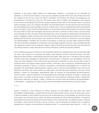substituir. O que sobra, então? Apenas um tartamudeio insolente, a encenação de um arremedo de
sabedoria, o contar de uma história, a única que ele considera possível ainda tecer, essa narrativa de como
foi incapaz de sair de seu círculo de idéias e métodos, de tentativas de leituras, de perspectivas de
interpretação. A narrativa de como ele, não tendo como voltar à origem das mensagens e dos tempos,
encerrou-se na contemplação narcísica de si próprio, justamente para não ver seu fracasso. Talvez, uns poucos
desses náufragos, aqui e ali, consigam vislumbrar uma estratégia diversa. Se não é possível essa reconstrução
da originalidade para sempre perdida, se não se consegue mais, como os caçadores de sonhos do Dicionário
Kazar, recompor o corpo inteiro do Adão Kadmon, se as narrativas míticas não fornecem mais nenhum mapa
de como voltar à origem das mensagens, das escritas e dos seres, o caminho a trilhar, então, é esse de tramar
uma mitologia do aqui e do agora. Esses náufragos terão, assim, de apossar-se dessas partes das histórias de
outros, chegadas ao sabor e ao acaso das marés e dos ventos; fazer delas partes da sua história e fazer da sua
pedaços das histórias de outros; propor uma narrativa multiforme, plural, em movimento, que não apague
sua individualidade, e também não se resuma a ela apenas. A partir daí, sua vida inteira muda de sentido:
não mais os sentidos outorgados e contados por uma mensagem original e primeira, mas os sentidos que eles
são capazes de inventar com os materiais, imagens, idéias e histórias que outros lhes dão, que eles tiram de
sua precária memória, nessa trama de nós e pontos infindáveis, prenhes de sentidos possíveis.
Tal é a empreita que aqui se intenta: ler esse hipertexto eletrônico e telemático em que nos inserimos cada
vez mais, com os gestos e os processos do poético, para espreitar formas e fôrmas de impor a ele e/ou
desencavar dele sentidos e significações (precárias que sejam). Mas, para isso, é necessário recortar algum
caminho nessa selva selvaggia de significantes e de percursos. É necessário que aprendamos como nos
mover por entre ligações e sítios, como prever percursos de um provedor a outro, de uma URL a outra. E
contamos talvez com alguns mapas, parciais sempre: a literatura, que se esgueirou, freqüentemente, por
vizinhanças próximas à ciência e à técnica, compondo e recompondo textualidades sem o conforto do
esperado e do reconhecido; especificamente a poesia, useira e vezeira em pluralidades e percursos nunca
definitivos de leitura. Daí nossa escolha em andar pelos caminhos da poesia eletrônica, essa que é feita,
desfeita e refeita no ciberespaço, apreendendo deste as nuanças da interatividade (homem-máquina,
homem-homem, máquina-máquina) e da iteravidade (essa retomada incessante de dados e rotinas que
deve exaurir o processo antes de cansar o usuário). Em outras palavras, propomos utilizar a perspectiva
literária para delimitar um objeto – a Rede – inserido em um novo campo de sentidos e de possibilidades –
o ciberespaço –, mapeando um objeto cultural não mais limitado necessariamente ao campo literário.
* * *
Jamais a literatura, a boa literatura ao menos, apostou na univocidade. Isso quer dizer que, entre
pluralidade e fragmentação, a criação literária sempre soube escolher uma ou outra, às vezes uma e outra.
A bem da verdade, o texto literário nunca fincou pé na permanência e na linearidade, ao contrário do que
muita gente tem afirmado (fruto, talvez, de leituras apressadas do S/Z, de Roland Barthes). Tal equívoco
parece decorrer de certa confusão entre texto literário e livro. Este tem sido, nos últimos séculos, o meio de
veiculação, a base material do texto, como já o foram a voz na literatura de tradição oral e os papiros,
pergaminhos e códices nos primórdios da tradição escrita. E o sucesso dessa base material – o livro – se
21
miolo_livro_alckmar.qxd 10/9/2003 8:45 PM Page 21
 