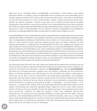 explica por ela ter conseguido associar maneabilidade2
a permanência. O texto literário nunca saberia
permanecer idêntico a si próprio, já que sua objetividade não se confunde com uma materialidade que na
tradição impressa se assenta no livro. Assim, se este é linear (nem todos os livros, mas aceite-se a simplificação
em nome da imensa maioria), se o livro é então limitado e estável, o mesmo não pode ser dito do texto,
qualquer que seja ele, sobretudo o literário. O que ocorre com a mudança da base material, da página
impressa para o meio eletrônico, é que, em certo sentido, o livro se aproxima do texto, ele se deixa contaminar
pela fluidez, por determinada imprevisibilidade, pela não-linearidade que foram, sempre, as do próprio texto.
Aquilo que no texto é intertextualidade, no livro eletrônico encontra correspondência na pluralidade de
percursos e na heterogeneidade de materiais (associações de matéria verbal, imagens, sons etc.).
Uma possibilidade de ler essa multiplicidade de materiais, de significantes e de significações, estaria na provável
utilização de modelos combinatórios,3
que tenderiam a delimitar as inúmeras aproximações intratextuais assim
como a multiplicidade de referências e interferências entre um texto a ler e textos outros que compartilham
todos um mesmo campo de leitura. Mas essa tentativa encontra logo seus limites, sobretudo nos livros
impressos que apostam na multiplicação das intratextualidades.4
De fato, como trabalhar, por exemplo, com
alguma lógica de mundos possíveis (como propõe Umberto Eco), se é a própria possibilidade de mundos que se
encontra também em discussão? Nesses casos, a tática combinatória esbarra na impossibilidade de manipular
diretamente uma massa de significantes que escapa totalmente ao controle da leitura e até mesmo ao crivo da
memória. Além disso, a atual mudança do sistema literário não é apenas quantitativa, como ocorreu quando
do abandono dos códices em favor da imprensa. Ela é também qualitativa: o que testemunhamos é semelhante
ao ocorrido na passagem da tradição oral para a escrita, com uma significativa e radical alteração dos modos
de organização, de estruturação e de consulta do suporte da obra literária.5
Daí essa atração pelas ciências do caos e dos fractais que observamos não apenas entre os literatos, mas nas
ciências humanas em geral. À aparente desordem dos materiais e dos significantes, tenta-se responder com
ordens de nível superior, que descubram e esbocem um determinismo sem nenhuma previsibilidade.
6
Isso parece ser útil quando associado a qualquer obra, mas também, e sobretudo, aos livros eletrônicos.
Nestes, se tentamos desvendar certa sistematização em suas articulações de sentidos e significações, é
preciso que, de um lado, se fuja do impressionismo das interpretações disparatadas e das navegações
disparadas; e, de outro, deve-se cultivar e apreciar o plural7
de que é feito esse livro eletrônico tanto quanto
o texto que dele se faz derivar. No caso, trata-se de articular uma correspondência de geometria variável
entre três elementos: um espaço de construção de sentidos – o ciberespaço –; uma base material – o livro
eletrônico –; e o próprio texto. Utilizar, então, essa aproximação fractalista da obra digital significa colocar
objetos n-dimensionais sob a batuta de operadores lógicos capazes de inseri-los numa ordem plural de
escritas e de leituras, em que os sentidos de ambas são sempre reversíveis. E que operadores seriam esses?
Como circunscrever e delimitar seu espaço de atuação? E, ainda, como estabelecer determinismos
cambiantes que, sem apontar para uma apreensão teleológica ou essencialista do texto, dêem conta das
aparências e das materialidades proteiformes do livro eletrônico? Questões, todas, que ao longo deste
ensaio, se não respondidas, deverão ser ao menos mais bem enunciadas. Questões que apontam certamente
para os saberes que se vão delineando, esboçando, construindo, colocando em dúvida, superando, dentro
dessas redes de nós e de todos nós, que é o ciberespaço.
22
miolo_livro_alckmar.qxd 10/9/2003 8:45 PM Page 22
 