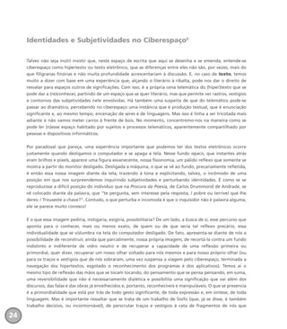 Identidades e Subjetividades no Ciberespaço8
Talvez não seja inútil insistir que, neste espaço de escrita que aqui se desenha e se emenda, entende-se
ciberespaço como hipertexto ou texto eletrônico, que as diferenças entre eles não são, por vezes, mais do
que filigranas finórias e não muita profundidade acrescentariam à discussão. E, no caso de texto, temos
muito a dizer com base em uma experiência que, alçando o literário à ribalta, pode nos dar o direito de
resvalar para espaços outros de significações. Com isso, é a própria cena telemática do (hiper)texto que se
pode dar a (re)conhecer, partindo de um espaço que se quer literário, mas que permite ver rastros, vestígios
e contornos das subjetividades nele envolvidas. Há também uma suspeita de que do telemático pode-se
passar ao dramático, percebendo no ciberespaço uma instância que é produção textual, que é enunciação
significante e, ao mesmo tempo, encenação de seres e de linguagens. Mas isso é linha a ser tricotada mais
adiante e não vamos meter carros à frente de bois. No momento, concentremo-nos na maneira como se
pode ler (n)esse espaço habitado por sujeitos e processos telemáticos, aparentemente compartilhado por
pessoas e dispositivos informáticos.
Por paradoxal que pareça, uma experiência importante que podemos ter dos textos eletrônicos ocorre
justamente quando desligamos o computador e se apaga a tela. Nesse fundo opaco, que instantes atrás
eram brilhos e pixels, aparece uma figura esvanecente, nossa fisionomia, um pálido reflexo que somente se
mostra a partir do monitor desligado. Desligada a máquina, o que se vê ao fundo, precariamente refletida,
é então essa nossa imagem diante da tela, trazendo à tona e explicitando, talvez, o incômodo de uma
posição em que nos surpreendemos inquirindo subjetividades e perturbando identidades. É como se se
reproduzisse a difícil posição do indivíduo que na Procura da Poesia, de Carlos Drummond de Andrade, se
vê colocado diante da palavra, que “te pergunta, sem interesse pela resposta, / pobre ou terrível que lhe
deres: / Trouxeste a chave?”. Contudo, o que perturba e incomoda é que o inquisidor não é palavra alguma,
ele se parece muito conosco!
E o que essa imagem pediria, instigaria, exigiria, possibilitaria? De um lado, a busca de si, esse percurso que
aponta para o conhecer, mais ou menos exato, de quem ou de que seria tal reflexo precário, essa
individualidade que se vislumbra na tela do computador desligado. De fato, apresenta-se diante de nós a
possibilidade de reconstruir, ainda que parcialmente, nossa própria imagem, de recortá-la contra um fundo
indistinto e indiferente de vidro neutro e de recuperar a capacidade de uma reflexão primeira ou
primordial, quer dizer, recuperar um nosso olhar voltado para nós mesmos e para nosso próprio olhar (ou
para os traços e vestígios que de nós sobraram, uma vez suspensa a viagem pelo ciberespaço, terminada a
navegação dos hipertextos, esgotado o reconhecimento dos programas e dos aplicativos). Temos aí o
mesmo tipo de reflexão das mãos que se tocam tocando, do pensamento que se pensa pensando, em suma,
uma reversibilidade que não é necessariamente dialética e possibilita uma significação que vai além dos
discursos, das falas e das obras já envelhecidos e, portanto, reconhecíveis e manipuláveis. O que se presencia
é a primordialidade que está por trás de todo gesto significante, de toda expressão e, em síntese, de toda
linguagem. Mas é importante ressaltar que se trata de um trabalho de Sísifo (que, já se disse, é também
trabalho decisivo, ou incontornável), de perscrutar traços e vestígios à cata de fragmentos de nós que
24
miolo_livro_alckmar.qxd 10/9/2003 8:45 PM Page 24
 