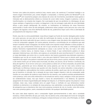 2525
formem uma cadeia de precária coerência (mas, mesmo assim, de coerência). É inevitável trabalho e ao
mesmo tempo interminável, pois, sendo religado o computador, a interface gráfica do Windows® ou do
Macintosh® vem novamente justapor uma máscara de cores e de movimentos, escondendo nossos gestos e
intenções sob os deslocamentos céleres ou morosos do cursor sobre ícones, imagens e palavras, e sob as
transformações e as rotações das imagens. Daí a percepção de que nos perdemos no ciberespaço, de que
nossos vestígios e fragmentos se isolam, se desgarram e não nos entregam nada além de uma identidade
difusa e para sempre desfigurada. No entanto, se insistíssemos na lembrança de nossa fisionomia
perscrutando o fundo vítreo da tela desligada, poderíamos talvez justapor outro percurso aos rumos das
imagens, das ligações e dos sítios desfilando diante de nós, poderíamos impor outro ritmo à celeridade de
processamento de máquinas e redes.
Porém, essa não é a única possibilidade: nossa tênue imagem ao fundo do monitor desligado pode resultar
em outro percurso, em que não se vai além da reafirmação do mesmo, ou seja, de nós próprios. Como
resultado, não temos nada além do que o retorno a uma imagem nossa, tão plana e tão insignificante como
a tela do computador apagado. Em outras palavras, teríamos a concretização de um solipsismo que está
sempre rondando nossas navegações, do mesmo modo como espreita nossas reflexões e nossos projetos. E,
nesse caso, que conhecimento teríamos de nós? O que veríamos de nós, senão a confirmação de nossa
própria fisionomia inapelavelmente sobreposta às coisas e aos outros? De fato, em tudo e em todos
veríamos a mesma marca, os mesmos traços, a mesma feição. E que conhecimento poderia vir dessa
operação intelectual que, com efeito, seria apenas um arremedo de auto-reconhecimento? E como fundar
aí nossa identidade, pois entre nós e o mundo exterior não haveria justamente essa distinção originária e
fundadora que nos dá um mundo vivido e uma vida para habitá-lo? Parece que se retoma assim aquela
experiência de repetir uma palavra à exaustão até que ela se torne, pouco a pouco, estranha, impenetrável
e até mesmo hostil; por ser tantas vezes enunciada, ela deixa, aos poucos, de ser familiar e conhecida, ela
deixa de significar. Ao se tornar como que a única palavra a sobrar em um léxico esvaziado, ela perde toda
significação, justamente por ter-se afastado das outras palavras, por não ter mais como construir sua
significação na diferença recíproca que guarda com elas. Quando nos vemos reduzidos a nossa própria e
única contingência, nada podemos tirar senão a pobreza da análise, aquilo que não nos dá nada além do
que já havíamos aí colocado. Daí a sensação de que nossa imagem imposta à tela do computador pode
resultar em uma espécie de ausência nossa diante de nós mesmos, uma ausência sentida paradoxalmente
como presença, como uma volta melancólica a nós através de rastros, traços, vestígios e sinais que parecem
ser evidentemente nossos, mas que trazem a marca do estranhamento e da distância, do aparente
apagamento de nossas singularidades pelo desligar da máquina. E, se fôssemos apenas nós próprios e nossa
condição, nesse caso, nossa condição seria um papel frouxo e molhado em que tentaríamos manter
indeléveis os elementos e os vestígios de nossa presença, mas submetidos a uma perda de profundidade e
de perspectiva que os devolveria não mais como presença constante de nós no mundo, como dito acima,
mas como presença gasta e, assim, esvaziada de sentido e de qualquer identidade possível.
No outro lado desse espectro, está o computador ligado permanentemente à rede, está a saciedade
excessiva, o fastio cibernético de que, por vezes, não nos damos conta, senão depois de muito ter navegado
pelos mais diferentes sítios e endereços, entregues à volúpia de buscar um ícone, uma informação, um dado
miolo_livro_alckmar.qxd 10/9/2003 8:45 PM Page 25
 