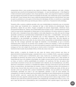27
compreensão direta e mais acurada de meu objeto de reflexão. Alguns poderiam, com todo o direito,
argumentar que a escolha de tal perspectiva de investigação – no caso, essa dada gravura – é tão (i)legítima
e (não) convincente quanto qualquer outra. O que apresento, então, como argumento é apenas um pedido
para que julguem essa escolha com base nos resultados da discussão, não condenando a priori os postulados
de onde parti. O que interessa não é o que a média das pessoas poderia associar à obra de Dürer, mas o que
eu quero ou pretendo ver como apoio a minha leitura do ciberespaço. De fato, é a coerência e a capacidade
de convencimento desta última que servirão para indicar o acerto (ou o fracasso) de minha estratégia.
Tomando então a gravura, podemos perceber nela uma multiplicidade de elementos que se acumulam
numa ordem que inicialmente dá a impressão de fugir a toda tentativa de sistematização: figuras
geométricas, objetos de uso diário, imagens carregadas de possíveis alegorizações, referências muito
provavelmente bíblicas etc. Todavia, essa multiplicidade parece escapar ao anjo – pretenso elemento central
a partir do qual seriam endereçados os olhares para os outros elementos. Ao menos a gravura se organiza
de modo a dar a impressão de que vários objetos e seres estão dispostos a sua volta, sem que ele consiga
apreender o sentido (ou os sentidos) dessa multiplicidade de coisas. Esta – a multiplicidade – torna-se para
ele legião (no sentido da legião de demônios que, no Novo Testamento, Jesus expulsava de um
energúmeno), e não pluralidade ou variedade do mundo vivido. Diante disso, não seria absurdo ou
despropositado falar de um anjo caído, de uma criatura divina, mas perdida na materialidade múltipla das
coisas. Ele não consegue apreender essa legião de existentes e de diversidades, já que se encontra
totalmente preso à busca de um princípio único causador (o vértice do compasso, o centro da eventual
circunferência a ser desenhada por ele, um centro tão excêntrico quanto o ponto de luz que, ao fundo, não
consegue ser foco nem origem do círculo que se recorta contra o horizonte). E esse princípio mostra-se
totalmente desvinculado da pluralidade efetiva e direta das coisas e dos seres.
Nesse sentido, a angústia da situação do anjo nasce do mesmo motivo primeiro que levou ao
desenvolvimento do pensamento grego, a oposição entre o uno e o múltiplo. Porém, o que, para os gregos,
foi impulso e incentivo para o conhecimento, para o anjo, mostra ser, ao contrário, peso e desalento: a
pluralidade de elementos não parece entrar no desenho que ele tenta esboçar, pois o olhar perdido ao
longe afasta do traço e do compasso a diversidade, sem chegar a encarar essa luz que ao fundo aponta para
as coisas, as ilumina e dá-lhes possibilidades de sentidos e de coerências. De fato, ele parece estar
concentrado unicamente na busca de uma totalidade inútil e distante, de uma totalidade que, com efeito,
obscurece e escamoteia o conjunto e a variedade dos objetos e dos seres. Entre essa luz que vem do fundo
(e que, na nossa leitura, não pode deixar de remeter a luzes e a cintilâncias de telas e de monitores) e o
olhar do anjo, situa-se toda uma coorte de coisas, uma materialidade múltipla que acaba, de fato, por se
esconder a ele e por esconder dele a própria totalidade (não revelada, mas que poderia ser encontrada,
reconhecida, aprendida nas coisas e em suas disposições, estivesse o anjo em outra posição). Em
conseqüência, é a visão de si próprio que fica escondida, ou perdida em meio à barafunda de uma variedade
tão sem sentido – para ele – quanto esse olhar melancólico e falto de perspectivas. E que variedade de
elementos seria essa, segundo a perspectiva do anjo? Uma escada que dá em nada ou lugar nenhum, inútil
escada em que a base terrena parece ter perdido o pé e desaparecido, escondida entre restos e ruínas, e em
que o topo não leva nem a transcendência, nem a entendimento, nem a paraíso algum, inútil escada de
miolo_livro_alckmar.qxd 10/9/2003 8:45 PM Page 27
 