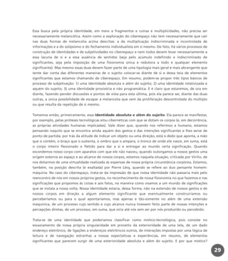 Essa busca pela própria identidade, em meio a fragmentos e ruínas e multiplicidades, não precisa ser
necessariamente melancólica. Assim como a exploração do ciberespaço não tem necessariamente que cair
nas duas formas de melancolia acima descritas: a da multiplicação indiscriminada e incontrolada de
informações e a do solipsismo e do fechamento individualista em si mesmo. De fato, há vários processos de
construção de identidades e de subjetividades no ciberespaço e nem todos devem levar necessariamente a
essa lacuna de si e a essa ausência de sentidos (seja pelo acúmulo indefinido e indiscriminado de
significantes, seja pela imposição de uma fisionomia única e redutora a todo e qualquer elemento
significante). Mas mesmo essas duas devem fazer parte de uma tipologia mais geral e mais abrangente que
tente dar conta das diferentes maneiras de o sujeito colocar-se diante de si e dessa teia de elementos
significantes que estamos chamando de ciberespaço. Em resumo, podem-se propor três tipos básicos de
processo de subjetivação: 1) uma identidade absoluta e além do sujeito; 2) uma identidade relativizada e
aquém do sujeito; 3) uma identidade provisória e não programática. E é claro que estaremos, de ora em
diante, fazendo pender discussões e pontos de vista para esta última, pois ela parece ser, diante das duas
outras, a única possibilidade de escapar à melancolia que vem da proliferação descontrolada do múltiplo
ou que resulta da repetição de si mesmo.
Tomemos então, primeiramente, essa identidade absoluta e além do sujeito. Ela parece se manifestar,
por exemplo, pelas próteses tecnológicas e/ou cibernéticas com que se dotam os corpos (e, em decorrência,
as próprias atividades humanas implicadas). Vale dizer que, quando nos referimos a humano, estamos
pensando naquilo que se encontra ainda aquém dos gestos e das intenções significantes e lhes serve de
ponto de partida: por trás da atitude de indicar um objeto ou uma direção, está o dedo que aponta, a mão
que o contém, o braço que o sustenta, o ombro que o ampara, o tronco de onde ele nasce, em suma, está
o corpo inteiro flexionado e fletido para dar a si e entregar ao mundo certa significação. Quando
escondemos nosso corpo com aparatos com que ele não nasceu, quando outorgamos a nossos gestos uma
origem externa ao espaço e ao alcance de nossos corpos, estamos naquela situação, criticada por Virilio, de
nos dotarmos de uma virtualidade realizada às expensas de nossa própria circunstância corpórea. Estamos,
também, na posição descrita (e exaltada) por Pierre Lévy, quando se refere ao duo pensante homem-
máquina. No caso do ciberespaço, trata-se da impressão de que nossa identidade não passaria mais pelo
reencontro de nós em nossos próprios gestos, no reconhecimento de nossa fisionomia no que fazemos e nas
significações que propomos às coisas e aos fatos, na maneira como visamos a um mundo de significações
que se instala a nossa volta. Nossa identidade estaria, dessa forma, não na extensão de nossos gestos e de
nossos corpos em direção a algum elemento significante que eventualmente construiríamos ou
perceberíamos ou para o qual apontaríamos, mas apenas e tão-somente no além de uma extensão
maquínica, de um processo cujo sentido e cujo alcance nunca tivessem feito parte de nossas intenções e
percepções diretas, de um processo, em suma, que viria até nós sem ser por nós produzido ou percebido.
Trata-se de uma identidade que poderíamos classificar como místico-tecnológica, pois consiste no
esvaziamento de nossa própria singularidade em proveito da exterioridade de uma tela, de um dado
endereço eletrônico, de ligações a endereços eletrônicos outros, de interações impostas por uma lógica de
leitura e de navegação estranhas a nossas expectativas e experiências, em resumo, de elementos
significantes que parecem surgir de uma exterioridade absoluta e além do sujeito. E por que místico?
29
miolo_livro_alckmar.qxd 10/9/2003 8:45 PM Page 29
 