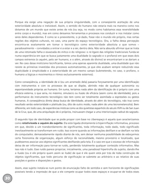 Porque ela exige uma negação de sua própria singularidade, com a conseqüente aceitação de uma
exterioridade absoluta e inelutável. Assim, o sentido do humano não estaria mais na maneira como nos
dotamos de um mundo que existe antes de nós (ou seja, no modo como habitamos essa reversibilidade
entre corpo e mundo), mas em como deixamos ferramentas e processos nos conduzir e nos instalar como
seres deles dependentes. É como se o preexistente, o já dado, fosse não o mundo ele próprio, mas certas
regiões dos objetos culturais, no caso, uma parte do espaço tecnológico. Ora, a falha dessa percepção
encontra-se exatamente em tomar o tecnológico como exterioridade absoluta a que somos –
paradoxalmente – convidados a entrar e a estar e a ser, dentro dela. Não seria absurdo afirmar que se trata
de uma retomada falha e esvaziada do mítico e do religioso: o re-ligare das religiões tradicionais funda-se
numa experiência em que se busca justamente uma dualidade (o sagrado e o profano) em que esses dois
campos extremos (o aquém, pelo ser humano, e o além, através do divino) se encontrariam e se dariam a
ver. No caso desse misticismo tecnificante, temos uma apenas aparente dualidade, uma dualidade que não
resiste às primeiras investidas dos processos automatizantes, já que eles acabam sempre reduzindo essa
duplicidade à simplicidade e à exterioridade de um mesmo campo (submetendo, no caso, o profano, o
humano a lógicas e movimentos e ritmos exclusivamente externos).
Como conseqüência, a identidade de si (ou um arremedo dela) passaria forçosamente por uma identificação
com instrumentos e com os processos de que se dispõe, abrindo mão de qualquer autonomia ou
espontaneidade próprias ao humano. Em suma, teríamos nada além da identificação de si próprio com uma
eficácia externa, o que seria, no máximo, simulacro ou ilusão de eficácia (assim como de identidade), pois a
performance do instrumento tecnológico não tem como ser totalmente assimilada a expressões ou gestos
humanos. A conseqüência direta dessa busca de identidade, através do além do tecnológico, não traz como
resultado senão exterioridade e platitude (ou, dito de outro modo, nada além de uma tecnomelancolia). Bem
diferente, em todo caso, de experiências místicas como as dos quietistas espanhóis do século XVII ou de San Juan
de la Cruz, que, de uma aniquilação de si próprios, insinuavam chegar a uma interiorização radical do sagrado.
O segundo tipo de identidade que se pode propor com base no ciberespaço é aquela que caracterizamos
como relativizada e aquém do sujeito. Ela está ligada diretamente à hiperinflação informativa, processo
em que, devido a um transbordamento de significantes, toda informação, todo dado, todo significado
inevitavelmente se transformam em ruído. Isso ocorre quando as informações desfilam e se desfiam na tela
do computador, demasiadamente rápido diante de nós, sem deixar nenhuma possibilidade de esboçarmos
certa fisionomia de organização, algum esforço de racionalidade, mesmo provisório e localizado, que
pudéssemos associar aos objetos significantes desfilando pela tela. É o caso em que o excesso de informação
deixa de ser informação para tornar-se ruído, perdendo totalmente qualquer conteúdo informativo. Mas
isso não é tudo. Esse ruído parece propiciar, inicialmente, uma paradoxal hipertrofia do sujeito, dando-lhe
a ilusão (ou é ele próprio quem assim se ilude) de que é ele quem está por trás de toda construção de
objetos significantes, que todo percurso de significação se submete ao arbitrário e ao relativo de suas
posições e gostos e disposições e gestos.
Assim, esse sujeito instala-se num ponto de enunciação falto de sentidos e sem horizonte de significações
possíveis tendo a impressão de que a ele compete ocupar todos esses espaços e ocupar-se de todos esses
30
miolo_livro_alckmar.qxd 10/9/2003 8:45 PM Page 30
 