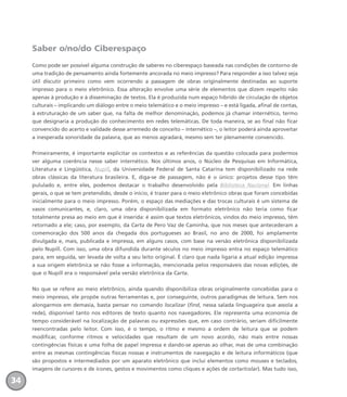 Saber o/no/do Ciberespaço
Como pode ser possível alguma construção de saberes no ciberespaço baseada nas condições de contorno de
uma tradição de pensamento ainda fortemente ancorada no meio impresso? Para responder a isso talvez seja
útil discutir primeiro como vem ocorrendo a passagem de obras originalmente destinadas ao suporte
impresso para o meio eletrônico. Essa alteração envolve uma série de elementos que dizem respeito não
apenas à produção e à disseminação de textos. Ela é produzida num espaço híbrido de circulação de objetos
culturais – implicando um diálogo entre o meio telemático e o meio impresso – e está ligada, afinal de contas,
à estruturação de um saber que, na falta de melhor denominação, podemos já chamar internético, termo
que designaria a produção do conhecimento em redes telemáticas. De toda maneira, se ao final não ficar
convencido do acerto e validade desse arremedo de conceito – internético –, o leitor poderá ainda aproveitar
a inesperada sonoridade da palavra, que ao menos agradará, mesmo sem ter plenamente convencido.
Primeiramente, é importante explicitar os contextos e as referências da questão colocada para podermos
ver alguma coerência nesse saber internético. Nos últimos anos, o Núcleo de Pesquisas em Informática,
Literatura e Lingüística, Nupill, da Universidade Federal de Santa Catarina tem disponibilizado na rede
obras clássicas da literatura brasileira. E, diga-se de passagem, não é o único: projetos desse tipo têm
pululado e, entre eles, podemos destacar o trabalho desenvolvido pela Biblioteca Nacional. Em linhas
gerais, o que se tem pretendido, desde o início, é trazer para o meio eletrônico obras que foram concebidas
inicialmente para o meio impresso. Porém, o espaço das mediações e das trocas culturais é um sistema de
vasos comunicantes, e, claro, uma obra disponibilizada em formato eletrônico não teria como ficar
totalmente presa ao meio em que é inserida: é assim que textos eletrônicos, vindos do meio impresso, têm
retornado a ele; caso, por exemplo, da Carta de Pero Vaz de Caminha, que nos meses que antecederam a
comemoração dos 500 anos da chegada dos portugueses ao Brasil, no ano de 2000, foi amplamente
divulgada e, mais, publicada e impressa, em alguns casos, com base na versão eletrônica disponibilizada
pelo Nupill. Com isso, uma obra difundida durante séculos no meio impresso entra no espaço telemático
para, em seguida, ser levada de volta a seu leito original. É claro que nada ligaria a atual edição impressa
a sua origem eletrônica se não fosse a informação, mencionada pelos responsáveis das novas edições, de
que o Nupill era o responsável pela versão eletrônica da Carta.
No que se refere ao meio eletrônico, ainda quando disponibiliza obras originalmente concebidas para o
meio impresso, ele propõe outras ferramentas e, por conseguinte, outros paradigmas de leitura. Sem nos
alongarmos em demasia, basta pensar no comando localizar (find, nessa salada linguageira que assola a
rede), disponível tanto nos editores de texto quanto nos navegadores. Ele representa uma economia de
tempo considerável na localização de palavras ou expressões que, em caso contrário, seriam dificilmente
reencontradas pelo leitor. Com isso, é o tempo, o ritmo e mesmo a ordem de leitura que se podem
modificar, conforme ritmos e velocidades que resultam de um novo acordo, não mais entre nossas
contingências físicas e uma folha de papel impressa e dando-se apenas ao olhar, mas de uma combinação
entre as mesmas contingências físicas nossas e instrumentos de navegação e de leitura informáticos (que
são propostos e intermediados por um aparato eletrônico que inclui elementos como mouses e teclados,
imagens de cursores e de ícones, gestos e movimentos como cliques e ações de cortar/colar). Mas tudo isso,
34
miolo_livro_alckmar.qxd 10/9/2003 8:45 PM Page 34
 