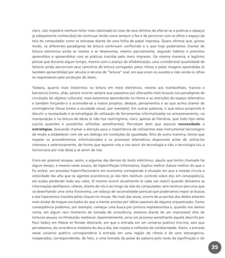 claro, não impedirá nenhum leitor mais obstinado (e cioso de seus direitos de aferrar-se a práticas e espaços
já sobejamente conhecidos) de continuar lendo como sempre o fez e de percorrer com os olhos o espaço da
tela do computador como se estivesse diante de uma folha de papel impressa. Quero afirmar que, grosso
modo, os diferentes paradigmas de leitura continuam confluindo e o que hoje poderíamos chamar de
leitura eletrônica ainda se resolve e se desenvolve, mesmo parcialmente, segundo hábitos e preceitos
aprendidos e apreendidos com as práticas trazidas pelo meio impresso. Da mesma maneira, é legítimo
pensar que durante algum tempo, mesmo com o avanço da alfabetização, uma considerável quantidade de
leitores ainda percorriam seus caminhos de leitura carregados pelos ritmos e pelas imagens aprendidas (e
também apreendidas) por séculos e séculos de “leitura” oral, em que eram os ouvidos e não ainda os olhos
os responsáveis pela produção do texto.
Todavia, quanto mais insistirmos na leitura em meio eletrônico, mesmo aos trambolhões, trancos e
barrancos (como, aliás, parece ocorrer sempre que passamos por alterações mais bruscas nos paradigmas de
circulação de objetos culturais), mais estaremos aprendendo os ritmos e as restrições do espaço telemático
e também forçando-o a acomodar-se a nossos projetos, desejos, pensamentos e ao que acima chamei de
contingências físicas (como a acuidade visual, por exemplo). Em outras palavras, o que estou propondo é
discutir a necessidade e as estratégias de utilização de ferramentas informatizadas no armazenamento, na
manipulação e na leitura de obras (e não nos restringimos, claro, apenas às literárias, que todo tipo delas
suscita questões e possibilita reflexões semelhantes). Percebam bem que associei necessidade a
estratégias, buscando chamar a atenção para a importância de utilizarmos esse instrumental tecnológico
de modo a estabelecer com ele um diálogo em condições de igualdade. Dito de outra maneira, temos que
mapear os procedimentos informatizados e os processos telemáticos disponíveis antes de utilizá-los
intensiva e extensivamente, de forma que sejamos nós a nos servir da tecnologia e não a tecnologia (ou a
tecnocracia por trás dela) a se servir de nós.
Creio ser possível escapar, assim, a algumas das derivas do texto eletrônico, àquilo que tenho chamado há
algum tempo, e mesmo neste ensaio, de hiperinflação informativa. Explico melhor (talvez melhor do que o
fiz antes): um processo hiperinflacionário em economia corresponde à situação em que a moeda circula a
velocidade tão alta que os agentes econômicos já não têm nenhum controle sobre ela; em conseqüência,
ela acaba perdendo todo seu valor. O mesmo ocorre atualmente (e cada vez mais!) quando deixamos as
informações desfilarem, céleres, diante de nós e ao longo da tela do computador, sem nenhum percurso que
vá desenhando uma certa fisionomia, um esboço de racionalidade pontual que poderíamos impor às buscas
e aos hipertextos trazidos pelos cliques no mouse. No mais das vezes, ocorre de as pontas dos dedos estarem
mais ávidas de toques excitados do que a mente ansiosa por idéias passíveis de alguma orquestração. Como
conseqüência podemos, por exemplo, começar uma busca por pintura impressionista e, quando nos damos
conta, em algum raro momento de tomada de consciência, estamos diante de um improvável sítio de
torturas sexuais no Hindustão medieval. Aparentemente, seria um processo semelhante àquele descrito por
Paul Valéry em Poésie et Pensée Abstraite, em que a entrada em um universo poético tira-nos, sem que
percebamos, da consciência imediata do dia-a-dia, das noções e reflexões da cotidianidade. Assim, a entrada
nesse universo poético corresponderia à entrada em uma região de ritmos e de sons estrangeiros,
inesperados, correspondendo, de fato, a uma tomada de posse da palavra pelo revés da significação e do
35
miolo_livro_alckmar.qxd 10/9/2003 8:45 PM Page 35
 