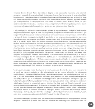 37
unilateral de uma Grande Razão travestida de dogma ou de preconceito, mas como uma retomada
constante e provisória de uma racionalidade vivida corporalmente. Trata-se, em suma, de uma racionalidade
em movimento, capaz de estabelecer conexões insuspeitas entre hipóteses e deduções, ao ponto de umas
não mais se distinguirem facilmente das outras, como uma curva de Moebius retórica e argumentativa em
que interior/anterior e exterior/posterior colocam-se no mesmo plano. Trata-se, enfim, de uma
racionalidade não mais debitada à conta de um eu puro pretensamente encarregado de pôr uma ordem
transcendental na poeira de fatos, palavras e gestos com que habitamos nosso dia-a-dia.
E, no ciberespaço, a arquitetura conectivista pela qual ele se cristaliza e se dá à navegação talvez seja um
dos primeiros elementos dignos de nota. Essa propriedade, que pode ser descrita como a característica que
nos permite partir de qualquer nó e chegar a qualquer outro, acarreta duas conseqüências. A primeira delas
é a ilusão (e insisto nessa palavra, ilusão) de que todos os nós seriam, então, equivalentes, ou mesmo
homogêneos. Com isso, qualquer significação, no ciberespaço, seria definitivamente descartada, uma vez
que só se chega a algum significado quando um sistema significante se torna capaz de opor diferenças
relativas (e nunca absolutas) num horizonte de sentidos possíveis (esse, sim, o único absoluto em todo esse
esquema). Opor nós intrinsecamente homogêneos seria, então, o mesmo que dizer que o ciberespaço leva,
afinal de contas, a uma indistinção absoluta (e parece ser esse temor que está por trás das críticas de
Baudrillard). A segunda conseqüência dessa arquitetura conectivista está em outra ilusão: a de que, ao
contrário da homogeneidade a-significante (já descrita), o ciberespaço nos levaria a um saber total,
completo, todo-poderoso, talvez até mesmo infinito, a um conhecimento que seria a realização de todos os
otimismos tecnológicos dos dois últimos séculos. De fato, cria-se a impressão de que a extensão ilimitada e
a variedade das leituras beiram o infinito e arrastam consigo as potencialidades do pensamento. Não mais
um pensamento produto do espírito humano, mas pensamentos provenientes de próteses maquínicas que
dariam origem a uma nova união substancial – não mais aquele corpo-e-alma proposto por Descartes, mas
um corpo-e-máquina (que faz o horror de Paul Virilio e as delícias de um Pierre Lévy).
Se conseguirmos escapar a essas duas ilusões, teremos boas chances de entender como pode o pensamento
se inserir de maneira produtiva e não automatizante (ou até mesmo alienante) no ciberespaço.
Primeiramente, é fundamental esclarecer que a arquitetura conectivista não reduz as diferenças entre os
nós. E, no caso, é igualmente importante perceber o quão essenciais são essas diferenças entre cada um
desses nós, evitando que as diluamos em uma homogeneidade redutora e simplista. Em segundo lugar, isso
tudo implica, de certa forma, estabelecer limites para a razão, sobretudo para a razão que se exibe num
(ciber)espaço fingindo-se vocacionado para o infinito. Ora, boa parte da filosofia ocidental vem-se
construindo justamente na tentativa de desenhar os limites do saber, desde os pré-socráticos, passando por
Sócrates, pelo ceticismo de Pirro, chegando a Descartes (a dúvida sistemática é uma última e desesperada
tentativa de mapear as fronteiras possíveis do saber para escapar ao ceticismo de um mestre anterior,
Montaigne), a Kant (que buscava delimitar a razão para salvar a fé), sem contar ainda Nietzsche, Husserl,
assim como vários dos pensadores do século XX (Foucault, Derrida, Deleuze etc.).
Voltando ao ciberespaço, podemos dizer que, se suas possibilidades de conexão são praticamente infinitas
(e apenas a tentativa de esclarecer como seria essa infinitude das conexões já faria correr muita tinta) e se
miolo_livro_alckmar.qxd 10/9/2003 8:45 PM Page 37
 