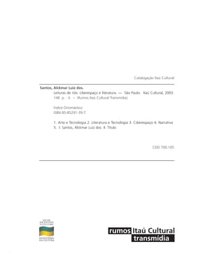 Catalogação Itaú Cultural
Santos, Alckmar Luiz dos.
Leituras de nós: ciberespaço e literatura. — São Paulo: Itaú Cultural, 2003.
148 p. : il. – (Rumos Itaú Cultural Transmídia).
Índice Onomástico
ISBN 85-85291-39-7
1. Arte e Tecnologia 2. Literatura e Tecnologia 3. Ciberespaço 4. Narrativa
5. I. Santos, Alckmar Luiz dos II. Título
CDD 700.105
miolo_livro_alckmar.qxd 10/9/2003 8:45 PM Page 2
 