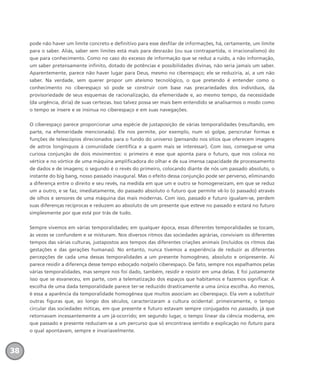 pode não haver um limite concreto e definitivo para esse desfilar de informações, há, certamente, um limite
para o saber. Aliás, saber sem limites está mais para desrazão (ou sua contrapartida, o irracionalismo) do
que para conhecimento. Como no caso do excesso de informação que se reduz a ruído, a não informação,
um saber pretensamente infinito, dotado de potências e possibilidades divinas, não seria jamais um saber.
Aparentemente, parece não haver lugar para Deus, mesmo no ciberespaço; ele se reduziria, aí, a um não
saber. Na verdade, sem querer propor um ateísmo tecnológico, o que pretendo é entender como o
conhecimento no ciberespaço só pode se construir com base nas precariedades dos indivíduos, da
provisoriedade de seus esquemas de racionalização, da efemeridade e, ao mesmo tempo, da necessidade
(da urgência, diria) de suas certezas. Isso talvez possa ser mais bem entendido se analisarmos o modo como
o tempo se insere e se insinua no ciberespaço e em suas navegações.
O ciberespaço parece proporcionar uma espécie de justaposição de várias temporalidades (resultando, em
parte, na efemeridade mencionada). Ele nos permite, por exemplo, num só golpe, perscrutar formas e
funções de telescópios direcionados para o fundo do universo (pensando nos sítios que oferecem imagens
de astros longínquos à comunidade científica e a quem mais se interessar). Com isso, consegue-se uma
curiosa conjunção de dois movimentos: o primeiro é esse que aponta para o futuro, que nos coloca no
vértice e no vórtice de uma máquina amplificadora do olhar e de sua imensa capacidade de processamento
de dados e de imagens; o segundo é o revés do primeiro, colocando diante de nós um passado absoluto, o
instante do big bang, nosso passado inaugural. Mas o efeito dessa conjunção pode ser perverso, eliminando
a diferença entre o direito e seu revés, na medida em que um e outro se homogeneizam, em que se reduz
um a outro, e se faz, imediatamente, do passado absoluto o futuro que permite vê-lo (o passado) através
de olhos e sensores de uma máquina das mais modernas. Com isso, passado e futuro igualam-se, perdem
suas diferenças recíprocas e reduzem ao absoluto de um presente que esteve no passado e estará no futuro
simplesmente por que está por trás de tudo.
Sempre vivemos em várias temporalidades; em qualquer época, essas diferentes temporalidades se tocam,
às vezes se confundem e se misturam. Nos diversos ritmos das sociedades agrárias, conviviam os diferentes
tempos das várias culturas, justapostos aos tempos das diferentes criações animais (incluídos os ritmos das
gestações e das gerações humanas). No entanto, nunca tivemos a experiência de reduzir as diferentes
percepções de cada uma dessas temporalidades a um presente homogêneo, absoluto e onipresente. Aí
parece residir a diferença desse tempo esboçado no/pelo ciberespaço. De fato, sempre nos espalhamos pelas
várias temporalidades, mas sempre nos foi dado, também, residir e resistir em uma delas. E foi justamente
isso que se esvaneceu, em parte, com a telematização dos espaços que habitamos e fazemos significar. A
escolha de uma dada temporalidade parece ter-se reduzido drasticamente a uma única escolha. Ao menos,
é essa a aparência da temporalidade homogênea que muitos associam ao ciberespaço. Ela vem a substituir
outras figuras que, ao longo dos séculos, caracterizaram a cultura ocidental: primeiramente, o tempo
circular das sociedades míticas, em que presente e futuro estavam sempre conjugados no passado, já que
retornavam incessantemente a um já-ocorrido; em segundo lugar, o tempo linear da ciência moderna, em
que passado e presente reduziam-se a um percurso que só encontrava sentido e explicação no futuro para
o qual apontavam, sempre e invariavelmente.
38
miolo_livro_alckmar.qxd 10/9/2003 8:45 PM Page 38
 