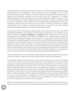 irresponsavelmente, lhe atribuem alguns de seus estudiosos. Por isso defendo uma posição diversa dessa do
sociólogo francês, em que justamente o saber seja produto de uma racionalidade circunscrita a certo
domínio de validade e posta a funcionar e a se articular pelas vizinhanças significantes dos objetos que aí
aparecem, pelo trabalho de significação de leitores. Quero dizer que o ciberespaço só vai adquirir
significações (sempre precárias e provisórias, nunca é demais lembrar) na medida em que nós, usuários,
leitores, (hiper)escritores, o fizermos repleto de sentido por uma decisão nossa, isto é, uma decisão de cada
um, mas que saiba buscar a presença dos outros, por meio dessa fímbria de alteridade que nos dá nossa
identidade, ao mesmo tempo que nos coloca em meio a outros, nos instala num centro que se desloca
constantemente para as margens, buscando incessantemente o aporte dos outros, que conferem
radicalidade e sentido a qualquer de nossos gestos e significados individuais.
Isso que descrevo é como uma fuga para a frente, quer dizer, uma marcha em que se avança sem que o ponto
de chegada esteja definido, uma navegação a que nos lançamos resolutamente, sem que o destino nos seja
dado. Na verdade, tanto ponto de chegada quanto destino acabam constituindo uma nova forma de
centralidade, não mais aquele centro das metafísicas ontológicas, mas um centro funcional que começou a se
esboçar desde as metafísicas gnoseológicas (a partir de Kant). E, no caso, uma das imagens mais felizes para
esse centro está na charge (de cuja autoria não me recordo e a quem, infelizmente, não posso dar os créditos)
do equilibrista de circo montado sobre um monociclo, desse saltimbanco que é também um desenhista e vai
rabiscando a linha sobre a qual se equilibra, com o lápis que ele segura e, à frente, vai traçando seu arame
bambo e seu caminho precário. Temos, então, um centro que se dispõe não ao meio da travessia,12
mas sempre
à frente, nunca alcançado, o que vale dizer que é como se ele estivesse servindo de fundo ou de horizonte a
todo o percurso sem que, por isso, tenha que determiná-lo inteiramente. Derrida insiste na importância do
centro não como um Ser, certo, mas como uma função que se torna absolutamente primordial:
“I didn’t say that there was no center, that we could get along without center. I believe that the center is a
function, not a being – a reality, but a function. And this function is absolutely indispensable”.13
E essa distinção é capital, sobretudo quando se trata de pensar o ciberespaço: entre o centro como essência
e o centro como função, é evidente que apenas esta última é capaz de descrever o modo consciente e
produtivo de nos apropriarmos do ciberespaço, de fazer dele uma região onde novos sentidos se somem
aos sentidos já sedimentados em forma de cultura e daí extraiam novos percursos e novas perspectivas
(mesmo indiretas) do mundo vivido. Com isso, evita-se a fossilização das percepções, o que constitui a pior
das mortes que se pode dar ao sujeito. Dessa maneira, tornamo-nos capazes de associar um sentido (mesmo
provisório) ao mundo, ainda que ele assuma essa precária aparência de cenários passageiros: paisagens,
elementos, objetos lingüísticos, memórias, imagens, tudo desfilando com maior ou menor celeridade diante
de nós, mas sem que percamos a capacidade de manter acesa sua espetacularidade, quer dizer, a
possibilidade de estarmos diante de suas significações e de as percebermos sem que, ao contrário, nos
tornemos um espetáculo vazio diante da tela do computador.14
Outras ilusões do ciberespaço parecem derivar, de uma forma ou outra, dessa primeira. Uma delas diz
respeito ao individualismo, que é uma das respostas possíveis ao espontaneísmo discutido (esse que propõe
40
miolo_livro_alckmar.qxd 10/9/2003 8:45 PM Page 40
 