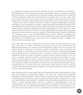 um ciberespaço homogêneo em que toda significação brotaria tão-somente de acentricidades e
desterritorializações, sem interferências de nenhuma subjetividade). Trata-se, na verdade, de tendência
ligeiramente oposta, em que justamente se tenta entender e estender toda significação como resultante de
uma decisão individual, produto de um voluntarismo que se confunde com o nó a que se reduz, nesses
casos, a subjetividade do leitor (e por trás de que ele se esconde). Ora, não se pode deixar de chamar a
atenção para as conseqüências algo desastrosas dessa atitude solipsista. Ela instaura um relativismo fechado
e redutor de que não se sai senão ao custo de uma negação de qualquer possibilidade de significação
intersubjetiva, o que corresponderia, na verdade, à negação de qualquer possibilidade de linguagem. Ela é,
aliás, parente próxima do solipsismo que marcou algumas das vertentes do cartesianismo, pois, afinal de
contas, quando se investigam os bastidores desse cogito fundado apenas no “Penso, logo existo”, toda a
certeza do conhecimento pareceria centrar-se numa identidade absoluta de si consigo mesmo, esquecendo
que ela não tem como alicerçar-se a não ser na existência do mundo vivido. Toda a certeza do conhecimento
só se estabeleceria, assim, a partir da arbitrariedade de uma consciência individual cuja substância é de
natureza diversa daquela que ela quer conhecer, o que, em decorrência, negaria qualquer possibilidade de
conhecimento. Esse individualismo, em suma, leva no limite à negação de qualquer linguagem e, por
extensão, também à de qualquer saber.
Essas ilusões todas que afetam e transtornam a presença do sujeito diante do ciberespaço não são
outra coisa senão um possível predomínio dos simulacros de que fala insistentemente Jean
Baudrillard. Eles aparecem, por exemplo, nessas erudições de puro exibicionismo,15
que permitem que
algumas pessoas se comprazam em multiplicar referências inesperadas e obscuras, impossíveis de
serem retomadas, reencontradas ou mesmo utilizadas sem ser por meio de sua orientação privilegiada
e de sua posição de saber de pretensos eruditos. E, quando se armam de informações a mancheias,
multiplicam referências cruzadas e arquitetam complexas figuras de percursos cognitivos,16
eles não
fazem, na verdade, mais do que produzir a hiperinflação informativa que já comentei. Um outro
simulacro liga-se ao tempo, ou melhor, à aparência de temporalidade que parece, então, esvaziada
pela celeridade desmedida das informações que não desfilam, mas escorrem pela tela, diante de nós.
E esse desenrolar frenético não possibilitaria nenhuma construção significativa, pois tudo se reduz à
homogeneidade de um presente talvez nem mesmo eterno, porém obsessivo, opressor, reduzindo
toda diferença significativa à platitude homogênea de sua onipresente figura fácil, em uma tela cheia
de pixels e vazia de significações.
Como resultado, temos um tempo espacializado, essa tentação fácil dos espaços telematizados em que se
perde toda perspectiva de historicidade. Chega-se a um tempo que é definitivamente enganação,
subterfúgio ou mesmo dissimulação. E, ainda, um último simulacro, que finge carregar a presença do outro
no rastro de seus gestos expressivos, como se o encontro de discursos verbais ou icônicos em chats ou ICQs
fosse capaz de resultar automaticamente na fundação de uma subjetividade transcendental (que, como diz
Husserl, é sempre intersubjetividade). Todavia, ao contrário da intersubjetividade, o que mais
freqüentemente se encontra na ponta do cursor, operado pelo mouse, quando se contrapõem discursos uns
a discursos outros, não é uma aproximação telemática que venceria distâncias e traria a presença do outro
até o sujeito de um dado discurso, mas sim a instauração de uma distância tecnológica tão terrível e
41
miolo_livro_alckmar.qxd 10/9/2003 8:45 PM Page 41
 