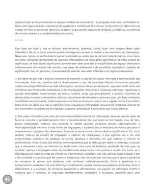 opressora por se dar justamente no espaço limitado de uma tela de 15 polegadas. Com isso, confundem-se,
talvez até ingenuamente, metafísicas de aparência e metafísicas de essência, produzindo um platonismo às
avessas em que as presenças ideais (ou avatares) é que seriam capazes de produzir, a distância, as essências
do mundo exterior e as subjetividades dos outros.
* * *
Com base em tudo o que se afirmou anteriormente, podemos, talvez, fazer uma imagem desse saber
internético. Ele só se torna possível quando conseguimos escapar às ilusões e aos simulacros do ciberespaço.
Nesse caso, temos um conhecimento que se dá em rede ou, ainda, que se dá como rede textual (ou como texto
em rede), derivando diretamente da natureza intersubjetiva de todo gesto significativo, de todo projeto de
significação, de todo objeto significante. Somente esse saber pode dar à multiplicidade dos espaços telemáticos
n-dimensionais um sentido não unívoco, mas capaz de sedimentar e de possibilitar aquisições e doações de
significações. Daí, em princípio, a necessidade de assentar esse saber internético em alguns pressupostos:
1) Ele deve ter por trás o esforço constante de expandir a taxa de circulação motivada e bem-sucedida das
informações. Com isso, pode-se reduzir drasticamente o risco de uma hiperinflação informativa, seja pelo
modo como disponibilizamos na rede informações, conceitos, idéias, processos etc., seja pelo modo como nos
utilizamos das ferramentas telemáticas e das manipulações interativas e iterativas (vale dizer, repetitivas, a
grande velocidade). Nesse sentido, tal esforço retoma, ainda que parcialmente, o projeto iluminista de
democratizar o acesso a certos bens culturais, pela criação de aristocracias pontuais que, com base na intensa
mobilidade inerente à rede, podem espraiar-se incessantemente por outros nós e regiões outras. Com efeito,
trata-se de um saber que não se subordina mais a qualquer centralidade previamente instituída, mas faz de
seu movimento (ou percurso) de cognição a própria centralidade funcional de que falava Derrida.
2) Esse saber internético, por meio da interconectividade inerente ao ciberespaço, deve ser aquele capaz de
fazer-se concreta e verdadeiramente inter e transdisciplinar (de que tanto se tem falado, mas, de fato,
pouco viabilizado). Todavia, isso somente se obtém quando deixamos aflorar, explicitamente, a
intersubjetividade inerente a toda forma de linguagem, e fazemos dela a mediatriz de nossos percursos e
mapeamentos cognitivos do ciberespaço (quando aí produzimos e lemos objetos significantes). Em certo
sentido, trata-se de revestir de linguagem o exterior do ciberespaço, o que significa dar a ele uma
exterioridade, tirando-o do pedestal de forma absoluta e definitiva em que exterior e interior se
confundiriam. Entre muitos dos teóricos contemporâneos que se debruçaram sobre a internete, é comum
que a descrevam como um labirinto ou ainda como uma curva de Moebius, perdendo de vista que, na
verdade, apenas a linguagem pode ser metaforizada dessa forma com justeza e acerto. Em suma, se o
ciberespaço por vezes se finge de infindo ou interminável, compete a nós não cairmos nesse engodo e dar
a ele a medida e o alcance que lhe cabem e, sobretudo, não nos iludirmos com isso que é apenas aparência
ou simulacro (e pensar que podemos tudo conhecer instantaneamente). Entre a aparência e o
conhecimento verdadeiro há uma diferença fundamental, aquela mesma que podemos encontrar entre o
diletantismo e a erudição. Os primeiros (aparência e dilentatismo) não passam de admiração infértil e
narcísica por si mesmos; os segundos (conhecimento verdadeiro e erudição) apontam para uma
42
miolo_livro_alckmar.qxd 10/9/2003 8:45 PM Page 42
 