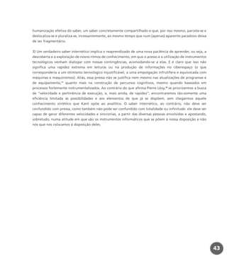 humanização efetiva do saber, um saber concretamente compartilhado e que, por isso mesmo, parcela-se e
deslocaliza-se e pluraliza-se, incessantemente, ao mesmo tempo que num (apenas) aparente paradoxo deixa
de ser fragmentário.
3) Um verdadeiro saber internético implica o reaprendizado de uma nova paciência de aprender, ou seja, a
descoberta e a exploração de novos ritmos de conhecimento, em que o acesso e a utilização de instrumentos
tecnológicos venham dialogar com nossas contingências, acomodando-se a elas. E é claro que isso não
significa uma rapidez extrema em leituras ou na produção de informações no ciberespaço (o que
corresponderia a um otimismo tecnológico injustificável, a uma empolgação infrutífera e equivocada com
máquinas e maquinismos). Aliás, essa pressa não se justifica nem mesmo nas atualizações de programas e
de equipamento,17
quanto mais na construção de percursos cognitivos, mesmo quando baseados em
processos fortemente instrumentalizados. Ao contrário do que afirma Pierre Lévy,18
se priorizarmos a busca
de “velocidade e pertinência de execução, e, mais ainda, de rapidez”, encontraremos tão-somente uma
eficiência limitada às possibilidades e aos elementos de que já se dispõem, sem chegarmos àquele
conhecimento sintético que Kant opõe ao analítico. O saber internético, ao contrário, não deve ser
confundido com pressa, como também não pode ser confundido com totalidade ou infinitude: ele deve ser
capaz de gerar diferentes velocidades e sincronias, a partir das diversas pessoas envolvidas e apostando,
sobretudo, numa atitude em que são os instrumentos informáticos que se põem à nossa disposição e não
nós que nos colocamos à disposição deles.
43
miolo_livro_alckmar.qxd 10/9/2003 8:45 PM Page 43
 