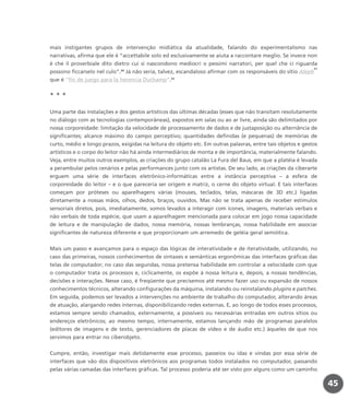 mais instigantes grupos de intervenção midiática da atualidade, falando do experimentalismo nas
narrativas, afirma que ele é “accettabile solo ed esclusivamente se aiuta a raccontare meglio. Se invece non
è che il proverbiale dito dietro cui si nascondono mediocri o pessimi narratori, per quel che ci riguarda
possono ficcarselo nel culo”.20
Já não seria, talvez, escandaloso afirmar com os responsáveis do sítio Aleph
21
que é “fin de juego para la herencia Duchamp”.22
* * *
Uma parte das instalações e dos gestos artísticos das últimas décadas (esses que não transitam resolutamente
no diálogo com as tecnologias contemporâneas), expostos em salas ou ao ar livre, ainda são delimitados por
nossa corporeidade: limitação da velocidade de processamento de dados e de justaposição ou alternância de
significantes; alcance máximo do campo perceptivo; quantidades definidas (e pequenas) de memórias de
curto, médio e longo prazos, exigidas na leitura do objeto etc. Em outras palavras, entre tais objetos e gestos
artísticos e o corpo do leitor não há ainda intermediários de monta e de importância, materialmente falando.
Veja, entre muitos outros exemplos, as criações do grupo catalão La Fura del Baus, em que a platéia é levada
a perambular pelos cenários e pelas performances junto com os artistas. De seu lado, as criações da ciberarte
erguem uma série de interfaces eletrônico-informáticas entre a instância perceptiva – a esfera de
corporeidade do leitor – e o que pareceria ser origem e matriz, o cerne do objeto virtual. E tais interfaces
começam por próteses ou aparelhagens várias (mouses, teclados, telas, máscaras de 3D etc.) ligadas
diretamente a nossas mãos, olhos, dedos, braços, ouvidos. Mas não se trata apenas de receber estímulos
sensoriais diretos, pois, imediatamente, somos levados a interagir com ícones, imagens, materiais verbais e
não verbais de toda espécie, que usam a aparelhagem mencionada para colocar em jogo nossa capacidade
de leitura e de manipulação de dados, nossa memória, nossas lembranças, nossa habilidade em associar
significantes de natureza diferente e que proporcionam um arremedo de geléia geral semiótica.
Mais um passo e avançamos para o espaço das lógicas de interatividade e de iteratividade, utilizando, no
caso das primeiras, nossos conhecimentos de sintaxes e semânticas ergonômicas das interfaces gráficas das
telas de computador; no caso das segundas, nossa pretensa habilidade em controlar a velocidade com que
o computador trata os processos e, ciclicamente, os expõe à nossa leitura e, depois, a nossas tendências,
decisões e interações. Nesse caso, é freqüente que precisemos até mesmo fazer uso ou expansão de nossos
conhecimentos técnicos, alterando configurações da máquina, instalando ou reinstalando plugins e patches.
Em seguida, podemos ser levados a intervenções no ambiente de trabalho do computador, alterando áreas
de atuação, alargando redes internas, disponibilizando redes externas. E, ao longo de todos esses processos,
estamos sempre sendo chamados, externamente, a possíveis ou necessárias entradas em outros sítios ou
endereços eletrônicos; ao mesmo tempo, internamente, estamos lançando mão de programas paralelos
(editores de imagens e de texto, gerenciadores de placas de vídeo e de áudio etc.) àqueles de que nos
servimos para entrar no ciberobjeto.
Cumpre, então, investigar mais detidamente esse processo, passeios ou idas e vindas por essa série de
interfaces que vão dos dispositivos eletrônicos aos programas todos instalados no computador, passando
pelas várias camadas das interfaces gráficas. Tal processo poderia até ser visto por alguns como um caminho
45
miolo_livro_alckmar.qxd 10/9/2003 8:45 PM Page 45
 