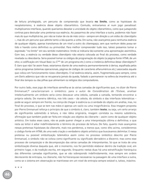 de leitura privilegiado, um percurso de compreensão que levaria no limite, como as hipóstases do
neoplatonismo, à essência desse objeto ciberartístico. Contudo, entraríamos aí num jogo paradoxal:
multiplicamos interfaces, quando queríamos desvelar a unicidade do objeto ciberartístico, como que justapondo
cortinas para desnudar uma pretensa sua essência. Ao passarmos de uma interface a outra, podemos não fazer
mais do que multiplicá-las, por não se tratar de via de mão única – sempre em direção a um eidos do ciberobjeto
–, mas de um percurso que admite tanto a ida quanto a volta. Em suma, não avançamos para nenhuma essência
de qualquer objeto, apenas transitamos de um nível a outro do ciberespaço, sem que nenhum deles possa ser
tido e havido como definitivo ou primordial. Para melhor compreender tudo isso, talvez possamos tomar a
expressão “no limite” em seu sentido matemático: limite aí indicaria tão-somente uma aproximação assintótica.
Com isso, a essência ou verdade desse ciberobjeto não estaria colocada ao final do processo, como verdade
revelada ou descoberta. Seria possível tomar os códigos de programação do objeto (a página-fonte HTML de um
sítio; a codificação em Visual Basic ou C++ de um programa etc.) como a instância definitiva desse ciberobjeto?!
É claro que não! Se assim fosse, estaríamos diante de uma essência permanentemente à deriva, espalhada pelos
vários programas (sistemas operacionais, páginas de códigos de caracteres alfanuméricos etc.) associados àquele
que coloca em funcionamento nosso ciberobjeto. E tal essência estaria, assim, fragmentada para sempre, como
um Osíris adâmico que não se recuperaria jamais da queda, fadado a permanecer na esfera da imanência até o
final dos tempos ou das pilhas que alimentam os relógios dos computadores.
Por outro lado, esse jogo de interfaces semelha-se às várias camadas de significantes que, no dizer de Pierre
Emmanuel,23
caracterizariam o simbólico: para o autor de Considération de l’Extase, analisar
intelectualmente um símbolo seria como descascar uma cebola, camada a camada, tentando encontrar a
própria cebola. De maneira idêntica, nos três casos – da cebola, do símbolo e das interfaces telemáticas –
pode-se seguir sempre em frente, na crença de chegar à essência ou à verdade do objeto em análise, mas, no
final do processo, o que se tem nas mãos é apenas um vazio ou uma insignificância. Essa imagem proposta
por Pierre Emmanuel reforça o princípio de que o símbolo é, claro, também texto, ou seja, um certo arranjo
de significantes submetido à leitura, e não idéia originária, imagem correlata ou mesmo substância,
afirmação que também pode ser feita em relação aos objetos da ciberarte – assim como de qualquer objeto
artístico. Em todos esses casos, não se pode querer chegar a uma interpretação última e definitiva; o que
resta ao leitor é adiar indefinidamente o término do processo de leitura. De fato, quanto mais avançamos
nessas pretensas hipóstases da ciberarte, mais nos perdemos, a menos que, como dito acima, consideremos
o código-fonte em HTML de uma web criação o verdadeiro objeto artístico que buscávamos delimitar. E nessa
pretensa ou possível simbolização telemática assim como no processo simbólico descrito por Pierre
Emmanuel, o símbolo não se coloca como significante ou significado derradeiro a discernir, mas como esse
processo de composição e de decomposição das várias camadas de interpretantes. Só que se trata de uma
simbolização diversa daquela que, até o momento, nos foi permitido elaborar dentro da tradição oral, em
primeiro lugar, e da tradição escrita, em segundo. Enquanto nestas duas há uma estratificação hierárquica
das diferentes camadas significantes, que se vão sobrepondo indefinidamente, mas sempre em ordem
decrescente de entropia, na ciberarte, não há hierarquias necessárias na passagem de uma interface a outra,
como se o sistema em observação se mantivesse em um nível de entropia sempre estável e, talvez, máximo.
* * *
46
miolo_livro_alckmar.qxd 10/9/2003 8:45 PM Page 46
 
