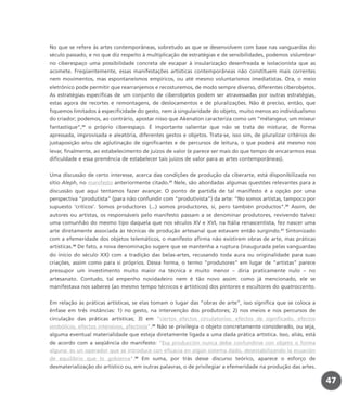 No que se refere às artes contemporâneas, sobretudo as que se desenvolvem com base nas vanguardas do
século passado, e no que diz respeito à multiplicação de estratégias e de sensibilidades, podemos vislumbrar
no ciberespaço uma possibilidade concreta de escapar à insularização desenfreada e isolacionista que as
acomete. Freqüentemente, essas manifestações artísticas contemporâneas não constituem mais correntes
nem movimentos, mas espontaneísmos empíricos, ou até mesmo voluntarismos imediatistas. Ora, o meio
eletrônico pode permitir que rearranjemos e recosturemos, de modo sempre diverso, diferentes ciberobjetos.
As estratégias específicas de um conjunto de ciberobjetos podem ser atravessadas por outras estratégias,
estas agora de recortes e remontagens, de deslocamentos e de pluralizações. Não é preciso, então, que
fiquemos limitados à especificidade do gesto, nem à singularidade do objeto, muito menos ao individualismo
do criador; podemos, ao contrário, apostar nisso que Akenaton caracteriza como um “mélangeur, um mixeur
fantastique”,24
o próprio ciberespaço. É importante salientar que não se trata de misturar, de forma
apressada, improvisada e aleatória, diferentes gestos e objetos. Trata-se, isso sim, de pluralizar critérios de
justaposição e/ou de aglutinação de significantes e de percursos de leitura, o que poderá até mesmo nos
levar, finalmente, ao estabelecimento de juízos de valor (e parece ser mais do que tempo de encararmos essa
dificuldade e essa premência de estabelecer tais juízos de valor para as artes contemporâneas).
Uma discussão de certo interesse, acerca das condições de produção da ciberarte, está disponibilizada no
sítio Aleph, no manifesto anteriormente citado.25
Nele, são abordadas algumas questões relevantes para a
discussão que aqui tentamos fazer avançar. O ponto de partida de tal manifesto é a opção por uma
perspectiva “produtista” (para não confundir com “produtivista”) da arte: “No somos artistas, tampoco por
supuesto ‘críticos’. Somos productores (...) somos productores, sí, pero también productos”.26
Assim, de
autores ou artistas, os responsáveis pelo manifesto passam a se denominar produtores, revivendo talvez
uma comunhão do mesmo tipo daquela que nos séculos XV e XVI, na Itália renascentista, fez nascer uma
arte diretamente associada às técnicas de produção artesanal que estavam então surgindo.27
Sintonizado
com a efemeridade dos objetos telemáticos, o manifesto afirma não existirem obras de arte, mas práticas
artísticas.28
De fato, a nova denominação sugere que se mantenha a ruptura (inaugurada pelas vanguardas
do início do século XX) com a tradição das belas-artes, recusando toda aura ou originalidade para suas
criações, assim como para si próprios. Dessa forma, o termo “produtores” em lugar de “artistas” parece
pressupor um investimento muito maior na técnica e muito menor – diria praticamente nulo – no
artesanato. Contudo, tal empenho novidadeiro nem é tão novo assim: como já mencionado, ele se
manifestava nos saberes (ao mesmo tempo técnicos e artísticos) dos pintores e escultores do quatroccento.
Em relação às práticas artísticas, se elas tomam o lugar das “obras de arte”, isso significa que se coloca a
ênfase em três instâncias: 1) no gesto, na intervenção dos produtores; 2) nos meios e nos percursos de
circulação das práticas artísticas; 3) em “ciertos efectos circulatorios: efectos de significado, efectos
simbólicos, efectos intensivos, afectivos”.29
Não se privilegia o objeto concretamente considerado, ou seja,
alguma eventual materialidade que esteja diretamente ligada a uma dada prática artística. Isso, aliás, está
de acordo com a seqüência do manifesto: “Esa producción nunca debe confundirse con objeto o forma
alguna: es un operador que se introduce con eficacia en algún sistema dado, desestabilizando la ecuación
de equilibrio que lo gobierna”.30
Em suma, por trás desse discurso teórico, aparece o esforço de
desmaterialização do artístico ou, em outras palavras, o de privilegiar a efemeridade na produção das artes.
47
miolo_livro_alckmar.qxd 10/9/2003 8:45 PM Page 47
 