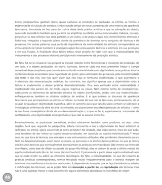 Como conseqüência, ganham relevo quase exclusivo as condições de produção, os efeitos, as formas e
trajetórias de circulação do artístico. E não se pode deixar de notar a presença de uma retórica de aparência
teorizante, formatada ad hoc para dar conta dessa dada prática artística e que se sobrepõe ao objeto,
querendo escondê-lo também para garantir ou amplificar os efeitos acima mencionados. Caberia, no caso,
perguntar se esse esforço não seria paralelo a um outro, o de precarização dos conhecimentos estéticos e
históricos, relegados a segundo plano diante da premência de dominar certo conjunto de técnicas e de
processos. Em outras palavras, essa perda de importância da materialidade do artístico corresponderia ao
afrouxamento (e talvez também à desorganização) dos pressupostos teóricos e estéticos em sua produção
e em sua fruição. A finalidade disso talvez esteja nesse projeto de fazer com que a impessoalidade dos
instrumentos e dos processos técnicos participe mais intensamente da produção artística.
De fato, há de se recuperar (ou propor) as (novas) relações entre ferramentas e condições de produção, de
um lado, e o objeto produzido, de outro. Contudo, torna-se cada vez mais premente limpar o campo
conceitual desse simplismo que consiste em confundir materialidade com objetividade: se as práticas de arte
contemporâneas enveredam pela fugacidade do gesto, pela velocidade dos processos, pela transitoriedade
das redes e dos nós, isso não quer dizer que não haja aí nenhuma objetividade, o que acarretaria a
irrelevância das sistematizações estéticas. Ao contrário, isso significa apenas que a objetividade dada à
leitura é exatamente a dessas práticas desmaterializadas. Ora, essa confusão entre materialidade e
objetividade não parece ser, de modo algum, ingênua ou casual. Nem mesmo isenta de conseqüências.
Atenuando os elementos de apreensão artística do objeto (confundido, então, com sua materialidade),
enfraquecem-se também os critérios estéticos de análise. É aí que entram os discursos de aparência
teorizante que acompanham as práticas artísticas: na ilusão de que não se tem mais, pretensamente, de se
ocupar de qualquer objetividade específica, abre-se caminho para que tais discursos venham se sobrepor à
investigação criteriosa da obra de arte. Na verdade, ao se proclamar essa desobjetivação do artístico – como
se isso fosse conseqüência direta de sua desmaterialização –, o que se faz é, espertamente, intrometer de
contrabando uma objetividade envergonhada e que não se assume como tal.
Paradoxalmente, os produtores (ex-artistas, então) colocam-se também como produtos, ou seja, como
objetos. Será que, segundo tal perspectiva, estaria circunscrita a isso a objetividade do fazer artístico? À
reificação do artista, agora assumindo-se como produto? Na verdade, essa visão parece, mais do que tudo,
uma tentativa de dar relevo ao sujeito-despersonalizado, em oposição ao sujeito-individualizado.31
Nesse
caso, no que toca às técnicas, aos processos e aos instrumentos utilizados, eles penderiam claramente para o
lado da despersonalização, assim como os meios, os percursos e os efeitos dessas práticas; no que se refere
aos discursos teóricos que eventualmente acompanham as práticas contemporâneas (até mesmo na forma de
manifestos, como esse de Aleph ou aquele do grupo Wu-Ming), eles se tornam às vezes o último reduto do
sujeito-individualizado (do Je, tal como discute Couchot). É justamente a partir desse sujeito-individualizado
que se pode resistir ou aderir ao otimismo tecnológico. De fato, a individualidade, no que diz respeito às
práticas artísticas contemporâneas, tem-se resvalado muito freqüentemente para a estreita margem de
manobra dos manifestos e dos textos teorizantes. E, dependendo da opção que se faça (resistência ou adesão
à mitificação das técnicas), vai-se poder falar em invenção a partir de ou reprodução das técnicas. Essa
não é uma questão menor e está presente em alguns elementos abordados no manifesto de Aleph:
48
miolo_livro_alckmar.qxd 10/9/2003 8:45 PM Page 48
 