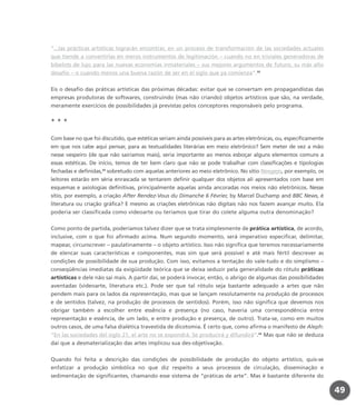 “...las prácticas artísticas lograrán encontrar, en un proceso de transformación de las sociedades actuales
que tiende a convertirlas en meros instrumentos de legitimación – cuando no en triviales generadoras de
bibelots de lujo para las nuevas economías inmateriales – sus mejores argumentos de futuro, su más alto
desafío – o cuando menos una buena razón de ser en el siglo que ya comienza”.32
Eis o desafio das práticas artísticas das próximas décadas: evitar que se convertam em propagandistas das
empresas produtoras de softwares, construindo (mas não criando) objetos artísticos que são, na verdade,
meramente exercícios de possibilidades já previstas pelos conceptores responsáveis pelo programa.
* * *
Com base no que foi discutido, que estéticas seriam ainda possíveis para as artes eletrônicas, ou, especificamente
em que nos cabe aqui pensar, para as textualidades literárias em meio eletrônico? Sem meter de vez a mão
nesse vespeiro (de que não sairíamos mais), seria importante ao menos esboçar alguns elementos comuns a
essas estéticas. De início, temos de ter bem claro que não se pode trabalhar com classificações e tipologias
fechadas e definidas,33
sobretudo com aquelas anteriores ao meio eletrônico. No sítio Neogejo, por exemplo, os
leitores estarão em séria enrascada se tentarem definir qualquer dos objetos ali apresentados com base em
esquemas e axiologias definitivas, principalmente aquelas ainda ancoradas nos meios não eletrônicos. Nesse
sítio, por exemplo, a criação After Rendez-Vous du Dimanche 6 Février, by Marcel Duchamp and BBC News, é
literatura ou criação gráfica? E mesmo as criações eletrônicas não digitais não nos fazem avançar muito. Ela
poderia ser classificada como videoarte ou teríamos que tirar do colete alguma outra denominação?
Como ponto de partida, poderíamos talvez dizer que se trata simplesmente de prática artística, de acordo,
inclusive, com o que foi afirmado acima. Num segundo momento, será imperativo especificar, delimitar,
mapear, circunscrever – paulatinamente – o objeto artístico. Isso não significa que teremos necessariamente
de elencar suas características e componentes, mas sim que será possível e até mais fértil descrever as
condições de possibilidade de sua produção. Com isso, evitamos a tentação do vale-tudo e do simplismo –
conseqüências imediatas da exigüidade teórica que se deixa seduzir pela generalidade do rótulo práticas
artísticas e dele não sai mais. A partir daí, se poderá invocar, então, o abrigo de algumas das possibilidades
aventadas (videoarte, literatura etc.). Pode ser que tal rótulo seja bastante adequado a artes que não
pendem mais para os lados da representação, mas que se lançam resolutamente na produção de processos
e de sentidos (talvez, na produção de processos de sentidos). Porém, isso não significa que devemos nos
obrigar também a escolher entre essência e presença (no caso, haveria uma correspondência entre
representação e essência, de um lado, e entre produção e presença, de outro). Trata-se, como em muitos
outros casos, de uma falsa dialética travestida de dicotomia. É certo que, como afirma o manifesto de Aleph:
“En las sociedades del siglo 21, el arte no se expondrá. Se producirá y difundirá”.34
Mas que não se deduza
daí que a desmaterialização das artes implicou sua des-objetivação.
Quando foi feita a descrição das condições de possibilidade de produção do objeto artístico, quis-se
enfatizar a produção simbólica no que diz respeito a seus processos de circulação, disseminação e
sedimentação de significantes, chamando esse sistema de “práticas de arte”. Mas é bastante diferente do
49
miolo_livro_alckmar.qxd 10/9/2003 8:45 PM Page 49
 